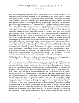 El ingenioso hidalgo don Quijote de la Mancha
EDITORIAL DIGITAL - IMPRENTA NACIONAL
c o s t a r i c a
2 5 2
Dios crió a nuestro primero padre en el Paraíso terrenal, dice la divina Escritura que infundió Dios
sueño en Adán, y que, estando durmiendo, le sacó una costilla del lado siniestro, de la cual formó
a nuestra madre Eva; y así como Adán despertó y la miró, dijo: «Ésta es carne de mi carne y hueso
de mis huesos». Y Dios dijo: «Por ésta dejará el hombre a su padre y madre, y serán dos en una
carne misma». Y entonces fue instituido el divino sacramento del matrimonio, con tales lazos,
que sola la muerte puede desatarlos. Y tiene tanta fuerza y virtud este milagroso sacramento, que
hace que dos diferentes personas sean una mesma carne; y aún hace más en los buenos casados:
que, aunque tienen dos almas, no tienen más de una voluntad. Y de aquí viene que, como la carne
de la esposa sea una mesma con la del esposo, las manchas que en ella caen, o los defectos que
se procura, redundan en la carne del marido, aunque él no haya dado, como queda dicho, ocasión
para aquel daño. Porque así como el dolor del pie o de cualquier miembro del cuerpo humano le
siente todo el cuerpo, por ser todo de una carne mesma, y la cabeza siente el daño del tobillo, sin
que ella se le haya causado, así el marido es participante de la deshonra de la mujer, por ser una
mesma cosa con ella; y como las honras y deshonras del mundo sean todas y nazcan de carne y
sangre, y las de la mujer mala sean deste género, es forzoso que al marido le quepa parte dellas, y
sea tenido por deshonrado sin que él lo sepa. Mira, pues, ¡oh Anselmo! al peligro que te pones en
querer turbar el sosiego en que tu buena esposa vive: mira por cuán vana e impertinente curiosidad
quieres revolver los humores que ahora están sosegados en el pecho de tu casta esposa; advierte
que lo que aventuras a ganar es poco, y que lo que perderás será tanto, que lo dejaré en su punto,
porque me faltan palabras para encarecerlo. Pero si todo cuanto he dicho no basta a moverte de tu
mal propósito, bien puedes buscar otro instrumento de tu deshonra y desventura; que yo no pienso
serlo, aunque por ello pierda tu amistad, que es la mayor pérdida que imaginar puedo.
Calló en diciendo esto el virtuoso y prudente Lotario, y Anselmo quedó tan confuso y pensativo,
que por un buen espacio no le pudo responder palabra; pero, en fin, le dijo:
-Con la atención que has visto he escuchado, Lotario amigo, cuanto has querido decirme, y en
tus razones, ejemplos y comparaciones he visto la mucha discreción que tienes y el extremo de la
verdadera amistad que alcanzas; y ansimesmo veo y confieso que si no sigo tu parecer y me voy
tras el mío, voy huyendo del bien y corriendo tras el mal. Prosupuesto esto, has de considerar que
yo padezco ahora la enfermedad que suelen tener algunas mujeres, que se les antoja comer tierra,
yeso, carbón y otras cosas peores, aun asquerosas para mirarse, cuanto más para comerse; así que
es menester usar de algún artificio para que yo sane, y esto se podía hacer con facilidad, sólo con
que comiences, aunque tibia y fingidamente, a solicitar a Camila, la cual no ha de ser tan tierna,
que a los primeros encuentros dé con su honestidad por tierra; y con sólo este principio quedaré
contento, y tú habrás cumplido con lo que debes a nuestra amistad, no solamente dándome la vida,
sino persuadiéndome de no verme sin honra. Y estás obligado a hacer esto por una razón sola; y es
que, estando yo, como estoy, determinado de poner en plática esta prueba, no has tú de consentir
que yo dé cuenta de mi desatino a otra persona, con que pondría en aventura el honor que tú
procuras que no pierda; y cuando el tuyo no esté en el punto que debe en la intención de Camila
en tanto que la solicitares, importa poco o nada, pues con brevedad, viendo en ella la entereza
que esperamos, le podrás decir la pura verdad de nuestro artificio, con que volverá tu crédito al
 
