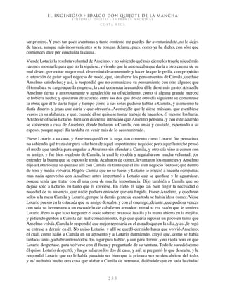 El ingenioso hidalgo don Quijote de la Mancha
EDITORIAL DIGITAL - IMPRENTA NACIONAL
c o s t a r i c a
2 5 3
ser primero. Y pues tan poco aventuras y tanto contento me puedes dar aventurándote, no lo dejes
de hacer, aunque más inconvenientes se te pongan delante, pues, como ya he dicho, con sólo que
comiences daré por concluida la causa.
Viendo Lotario la resoluta voluntad deAnselmo, y no sabiendo qué más ejemplos traerle ni qué más
razones mostrarle para que no la siguiese, y viendo que le amenazaba que daría a otro cuenta de su
mal deseo, por evitar mayor mal, determinó de contentarle y hacer lo que le pedía, con propósito
e intención de guiar aquel negocio de modo, que, sin alterar los pensamientos de Camila, quedase
Anselmo satisfecho; y así, le respondió que no comunicase su pensamiento con otro alguno; que
él tomaba a su cargo aquella empresa, la cual comenzaría cuando a él le diese más gusto. Abrazóle
Anselmo tierna y amorosamente y agradecióle su ofrecimiento, como si alguna grande merced
le hubiera hecho; y quedaron de acuerdo entre los dos que desde otro día siguiente se comenzase
la obra; que él le daría lugar y tiempo como a sus solas pudiese hablar a Camila, y asimesmo le
daría dineros y joyas que darla y que ofrecerla. Aconsejóle que le diese músicas, que escribiese
versos en su alabanza; y que, cuando él no quisiese tomar trabajo de hacerlos, él mesmo los haría.
A todo se ofreció Lotario, bien con diferente intención que Anselmo pensaba, y con este acuerdo
se volvieron a casa de Anselmo, donde hallaron a Camila, con ansia y cuidado, esperando a su
esposo, porque aquel día tardaba en venir más de lo acostumbrado.
Fuese Lotario a su casa, y Anselmo quedó en la suya, tan contento como Lotario fue pensativo,
no sabiendo qué traza dar para salir bien de aquel impertinente negocio; pero aquella noche pensó
el modo que tendría para engañar a Anselmo sin ofender a Camila, y otro día vino a comer con
su amigo, y fue bien recebido de Camila, la cual le recebía y regalaba con mucha voluntad, por
entender la buena que su esposo le tenía. Acabaron de comer, levantaron los manteles y Anselmo
dijo a Lotario que se quedase allí con Camila en tanto que él iba a un negocio forzoso; que dentro
de hora y media volvería. Rogóle Camila que no se fuese, y Lotario se ofreció a hacerle compañía;
mas nada aprovechó con Anselmo: antes importunó a Lotario que se quedase y le aguardase,
porque tenía que tratar con él una cosa de mucha importancia. Dijo también a Camila que no
dejase solo a Lotario, en tanto que él volviese. En efeto, él supo tan bien fingir la necesidad o
necedad de su ausencia, que nadie pudiera entender que era fingida. Fuese Anselmo, y quedaron
solos a la mesa Camila y Lotario, porque la demás gente de casa toda se había ido a comer. Viose
Lotario puesto en la estacada que su amigo deseaba, y con el enemigo, delante, que pudiera vencer
con sola su hermosura a un escuadrón de caballeros armados: mirad si era razón que le temiera
Lotario. Pero lo que hizo fue poner el codo sobre el brazo de la silla y la mano abierta en la mejilla,
y pidiendo perdón a Camila del mal comedimiento, dijo que quería reposar un poco en tanto que
Anselmo volvía. Camila le respondió que mejor reposaría en el estrado que en la silla, y así, le rogó
se entrase a dormir en él. No quiso Lotario, y allí se quedó dormido hasta que volvió Anselmo,
el cual, como halló a Camila en su aposento y a Lotario durmiendo, creyó que, como se había
tardado tanto, ya habrían tenido los dos lugar para hablar, y aun para dormir, y no vio la hora en que
Lotario despertase, para volverse con él fuera y preguntarle de su ventura. Todo le sucedió como
él quiso: Lotario despertó, y luego salieron los dos de casa, y así, le preguntó lo que deseaba, y le
respondió Lotario que no le había parecido ser bien que la primera vez se descubriese del todo,
y así no había hecho otra cosa que alabar a Camila de hermosa, diciéndole que en toda la ciudad
 