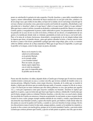El ingenioso hidalgo don Quijote de la Mancha
EDITORIAL DIGITAL - IMPRENTA NACIONAL
c o s t a r i c a
2 5 5
poner en satisfacelle le quitaría de toda sospecha. Creyóle Anselmo, y para dalle comodidad más
segura y menos sobresaltada, determinó de hacer ausencia de su casa por ocho días, yéndose a la
de un amigo suyo, que estaba en una aldea, no lejos de la ciudad; con el cual amigo concertó que le
enviase a llamar con muchas veras, para tener ocasión con Camila de su partida. ¡Desdichado y mal
advertido de ti, Anselmo! ¿Qué es lo que haces? ¿Qué es lo que trazas? ¿Qué es lo que ordenas?
Mira que haces contra ti mismo, trazando tu deshonra y ordenando tu perdición. Buena es tu esposa
Camila; quieta y sosegadamente la posees; nadie sobresalta tu gusto; sus pensamientos no salen de
las paredes de su casa; tú eres su cielo en la tierra, el blanco de sus deseos, el cumplimiento de sus
gustos y la medida por donde mide su voluntad, ajustándola en todo con la tuya y con la del cielo.
Pues si la mina de su honor, hermosura, honestidad y recogimiento te da sin ningún trabajo toda
la riqueza que tiene y tú puedes desear, ¿para qué quieres ahondar la tierra, y buscar nuevas vetas
de nuevo y nunca visto tesoro, poniéndote a peligro que toda venga abajo, pues, en fin, se sustenta
sobre los débiles arrimos de su flaca naturaleza? Mira que el que busca lo imposible, es justo que
lo posible se le niegue, como lo dijo mejor un poeta, diciendo:
Busco en la muerte la vida,
salud en la enfermedad,
en la prisión libertad,
en lo cerrado salida
y en el traidor lealtad.
Pero mi suerte, de quien
Jamás espero algún bien,
con el cielo ha estatuido
que, pues lo imposible pido,
lo posible aun no me den.
Fuese otro día Anselmo a la aldea, dejando dicho a Camila que el tiempo que él estuviese ausente
vendría Lotario a mirar por su casa y a comer con ella; que tuviese cuidado de tratalle como a su
mesma persona. Afligióse Camila, como mujer discreta y honrada, de la orden que su marido le
dejaba, y díjole que advirtiese que no estaba bien que nadie, él ausente, ocupase la silla de su mesa;
y que si lo hacía por no tener confianza que ella sabría gobernar su casa, que probase por aquella
vez, y vería por experiencia como para mayores cuidados era bastante. Anselmo le replicó que
aquél era su gusto, y que no tenía más que hacer que bajar la cabeza y obedecelle. Camila dijo que
ansí lo haría, aunque contra su voluntad. Partióse Anselmo, y otro día vino a su casa Lotario, donde
fue rescebido de Camila con amoroso y honesto acogimiento; la cual jamás se puso en parte donde
Lotario la viese a solas, porque siempre andaba rodeada de sus criados y criadas, especialmente de
una doncella suya llamada Leonela, a quien ella mucho quería, por haberse criado desde niñas las
dos juntas en casa de los padres de Camila, y cuando se casó con Anselmo la trujo consigo. En los
tres días primeros nunca Lotario le dijo nada, aunque pudiera, cuando se levantaban los manteles y
la gente se iba a comer con mucha priesa, porque así se lo tenía mandado Camila; y aun tenía orden
Leonela que comiese primero que Camila, y que de su lado jamás se quitase; mas ella, que en otras
 