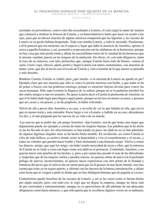 El ingenioso hidalgo don Quijote de la Mancha
EDITORIAL DIGITAL - IMPRENTA NACIONAL
c o s t a r i c a
2 5 8
acertados ni provechosos, estuvo otro día escuchando a Lotario, el cual cargó la mano de manera
que comenzó a titubear la firmeza de Camila, y su honestidad tuvo harto que hacer en acudir a los
ojos, para que no diesen muestra de alguna amorosa compasión que las lágrimas y las razones de
Lotario en su pecho habían despertado. Todo esto notaba Lotario, y todo le encendía. Finalmente,
a él le pareció que era menester, en el espacio y lugar que daba la ausencia de Anselmo, apretar el
cerco a aquella fortaleza, y así, acometió a su presunción con las alabanzas de su hermosura, porque
no hay cosa que más presto rinda y allane las encastilladas torres de la vanidad de las hermosas que
la mesma vanidad, puesta en las lenguas de la adulación. En efecto, él, con toda diligencia, minó
la roca de su entereza, con tales pertrechos que, aunque Camila fuera toda de bronce, viniera al
suelo. Lloró, rogó, ofreció, aduló, porfió y fingió Lotario con tantos sentimientos, con muestras de
tantas veras, que dio al través con el recato de Camila y vino a triunfar de lo que menos se pensaba
y más deseaba.
Rindióse Camila; Camila se rindió; pero ¿qué mucho, si la amistad de Lotario no quedó en pie?
Ejemplo claro que nos muestra que sólo se vence la pasión amorosa con huilla, y que nadie se ha
de poner a brazos con tan poderoso enemigo, porque es menester fuerzas divinas para vencer las
suyas humanas. Sólo supo Leonela la flaqueza de su señora, porque no se la pudieron encubrir los
dos malos amigos y nuevos amantes. No quiso Lotario decir a Camila la pretensión de Anselmo, ni
que él le había dado lugar para llegar a aquel punto, porque no tuviese en menos su amor, y pensase
que así, acaso y sin pensar, y no de propósito, la había solicitado.
Volvió de allí a pocos días Anselmo a su casa, y no echó de ver lo que faltaba en ella, que era lo
que en menos tenía y más estimaba. Fuese luego a ver a Lotario, y hallóle en su casa; abrazáronse
los dos, y el uno preguntó por las nuevas de su vida o de su muerte.
-Las nuevas que te podré dar ¡oh amigo Anselmo! -dijo Lotario- son de que tienes una mujer que
dignamente puede ser ejemplo y corona de todas las mujeres buenas. Las palabras que le he dicho
se las ha llevado el aire; los ofrecimientos se han tenido en poco; las dádivas no se han admitido;
de algunas lágrimas fingidas mías se ha hecho burla notable. En resolución, así como Camila es
cifra de toda belleza, es archivo donde asiste la honestidad y vive el comedimiento y el recato, y
todas las virtudes que pueden hacer loable y bien afortunada a una honrada mujer. Vuelve a tomar
tus dineros, amigo, que aquí los tengo, sin haber tenido necesidad de tocar a ellos; que la entereza
de Camila no se rinde a cosas tan bajas como son dádivas ni promesas. Conténtate, Anselmo, y no
quieras hacer más pruebas de las hechas; y, pues a pie enjuto has pasado el mar de las dificultades
y sospechas que de las mujeres suelen y pueden tenerse, no quieras entrar de nuevo en el profundo
piélago de nuevos inconvenientes, ni quieras hacer experiencia con otro piloto de la bondad y
fortaleza del navío que el cielo te dio en suerte para que en él pasases la mar deste mundo; sino haz
cuenta que estás ya en seguro puerto, y aférrate con las áncoras de la buena consideración, y déjate
estar hasta que te vengan a pedir la deuda que no hay hidalguía humana que de pagarla se excuse.
Contentísimo quedó Anselmo de las razones de Lotario, y así se las creyó como si fueran dichas
por algún oráculo; pero, con todo eso, le rogó que no dejase la empresa, aunque no fuese más
de por curiosidad y entretenimiento; aunque no se aprovechase de allí adelante de tan ahincadas
diligencias como hasta entonces; y que sólo quería que le escribiese algunos versos en su alabanza,
 