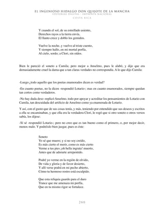 El ingenioso hidalgo don Quijote de la Mancha
EDITORIAL DIGITAL - IMPRENTA NACIONAL
c o s t a r i c a
2 6 0
Y cuando el sol, de su estrellado asiento,
Derechos rayos a la tierra envía,
El llanto crece y doblo los gemidos.
Vuelve la noche, y vuelvo al triste cuento,
Y siempre hallo, en mi mortal porfía,
Al cielo, sordo; a Clori, sin oídos.
Bien le pareció el soneto a Camila; pero mejor a Anselmo, pues le alabó, y dijo que era
demasiadamente cruel la dama que a tan claras verdades no correspondía. A lo que dijo Camila:
-Luego ¿todo aquello que los poetas enamorados dicen es verdad?
-En cuanto poetas, no la dicen -respondió Lotario-; mas en cuanto enamorados, siempre quedan
tan cortos como verdaderos.
-No hay duda deso -replicó Anselmo, todo por apoyar y acreditar los pensamientos de Lotario con
Camila, tan descuidada del artificio de Anselmo como ya enamorada de Lotario.
Y así, con el gusto que de sus cosas tenía, y más, teniendo por entendido que sus deseos y escritos
a ella se encaminaban, y que ella era la verdadera Clori, le rogó que si otro soneto o otros versos
sabía, los dijese:
-Sí sé -respondió Lotario-; pero no creo que es tan bueno como el primero, o, por mejor decir,
menos malo. Y podréislo bien juzgar, pues es éste:
Soneto
Yo sé que muero; y si no soy creído,
Es más cierto el morir, como es más cierto
Verme a tus pies ¡oh bella ingrata! muerto,
Antes que de adorarte arrepentido.
Podré yo verme en la región de olvido,
De vida y gloria y de favor desierto,
Y allí verse podrá en mi pecho abierto,
Cómo tu hermoso rostro está esculpido.
Que esta reliquia guardo para el duro
Trance que me amenaza mi porfía,
Que en tu mismo rigor se fortalece.
 