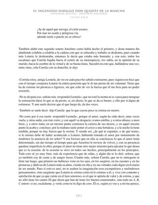 El ingenioso hidalgo don Quijote de la Mancha
EDITORIAL DIGITAL - IMPRENTA NACIONAL
c o s t a r i c a
2 6 1
¡Ay de aquel que navega, el cielo escuro,
Por mar no usado y peligrosa vía,
adonde norte o puerto no se ofrece!
También alabó este segundo soneto Anselmo como había hecho el primero, y desta manera iba
añadiendo eslabón a eslabón a la cadena con que se enlazaba y trababa su deshonra, pues cuando
más Lotario le deshonraba, entonces le decía que estaba más honrado; y con esto, todos los
escalones que Camila bajaba hacia el centro de su menosprecio, los subía, en la opinión de su
marido, hacia la cumbre de la virtud y de su buena fama. Sucedió en esto que, hallándose una vez,
entre otras, sola Camila con su doncella, le dijo:
-Corrida estoy, amiga Leonela, de ver en cuán poco he sabido estimarme, pues siquiera no hice que
con el tiempo comprara Lotario la entera posesión que le di tan presto de mi voluntad. Temo que
ha de estimar mi presteza o ligereza, sin que eche de ver la fuerza que él me hizo para no poder
resistirle.
-No te dé pena eso, señora mía -respondió Leonela-; que no está la monta ni es causa para menguar
la estimación darse lo que se da presto, si, en efecto, lo que se da es bueno, y ello por sí digno de
estimarse. Y aun suele decirse que el que luego da, da dos veces.
-También se suele decir -dijo Camila- que lo que cuesta poco se estima en menos.
-No corre por ti esa razón -respondió Leonela-, porque el amor, según he oído decir, unas veces
vuela, y otras anda; con éste corre, y con aquél va despacio; a unos entibia, y a otros abrasa; a unos
hiere, y a otros mata; en un mesmo punto comienza la carrera de sus deseos, y en aquel mesmo
punto la acaba y concluye; por la mañana suele poner el cerco a una fortaleza, y a la noche la tiene
rendida, porque no hay fuerza que le resista. Y siendo así, ¿de qué te espantas, o de qué temes,
si lo mismo debe de haber acontecido a Lotario, habiendo tomado el amor por instrumento de
rendirnos la ausencia de mi señor? Y era forzoso que en ella se concluyese lo que el amor tenía
determinado, sin dar tiempo al tiempo para que Anselmo le tuviese de volver, y con su presencia
quedase imperfecta la obra; porque el amor no tiene otro mejor ministro para ejecutar lo que desea
que es la ocasión: de la ocasión se sirve en todos sus hechos, principalmente en los principios.
Todo esto sé yo muy bien, más de experiencia que de oídas, y algún día te lo diré, señora; que
yo también soy de carne y de sangre moza. Cuanto más, señora Camila, que no te entregaste ni
diste tan luego, que primero no hubieses visto en los ojos, en los suspiros, en las razones y en las
promesas y dádivas de Lotario toda su alma, viendo en ella y en sus virtudes cuán digno era Lotario
de ser amado. Pues si esto es ansí, no te asalten la imaginación esos escrupulosos y melindrosos
pensamientos; sino asegúrate que Lotario te estima como tú le estimas a él, y vive con contento y
satisfación de que ya que caíste en el lazo amoroso, es el que te aprieta de valor y de estima, y que
no sólo tiene las cuatro SS que dicen que han de tener los buenos enamorados, sino todo un A, B,
C entero: si no, escúchame, y verás como te le digo de coro. Él es, según yo veo y a mí me parece,
 