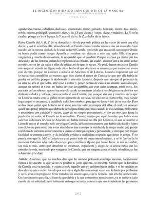 El ingenioso hidalgo don Quijote de la Mancha
EDITORIAL DIGITAL - IMPRENTA NACIONAL
c o s t a r i c a
2 6 2
agradecido, bueno, caballero, dadivoso, enamorado, firme, gallardo, honrado, ilustre, leal, mozo,
noble, onesto, principal, quantioso, rico, y las SS que dicen, y luego, tácito, verdadero. La X no le
cuadra, porque es letra áspera; la Y ya está dicha; la Z, zelador de tu honra.
Rióse Camila del A, B, C de su doncella, y túvola por más plática en las cosas de amor que ella
decía; y así lo confesó ella, descubriendo a Camila como trataba amores con un mancebo bien
nacido, de la mesma ciudad; de lo cual se turbó Camila, temiendo que era aquél camino por donde
su honra podía correr riesgo. Apuróla si pasaban sus pláticas a más que serlo. Ella, con poca
vergüenza y mucha desenvoltura, le respondió que sí pasaban. Porque es cosa ya cierta que los
descuidos de las señoras quitan la vergüenza a las criadas, las cuales, cuando ven a las amas echar
traspiés, no se les da nada a ellas de cojear, ni de que lo sepan. No pudo hacer otra cosa Camila
sino rogar a Leonela no dijese nada de su hecho al que decía ser su amante, y que tratase sus cosas
con secreto, porque no viniesen a noticia de Anselmo ni de Lotario. Leonela respondió que así
lo haría; mas cumpliólo de manera, que hizo cierto el temor de Camila de que por ella había de
perder su crédito; porque la deshonesta y atrevida Leonela, después que vio que el proceder de
su ama no era el que solía, atrevióse a entrar y poner dentro de casa a su amante, confiada que,
aunque su señora le viese, no había de osar descubrille; que este daño acarrean, entre otros, los
pecados de las señoras: que se hacen esclavas de sus mesmas criadas y se obligan a encubrirles sus
deshonestidades y vilezas, como aconteció con Camila; que aunque vio una y muchas veces que
su Leonela estaba con su galán en un aposento de su casa, no sólo no la osaba reñir, mas dábale
lugar a que lo encerrase, y quitábale todos los estorbos, para que no fuese visto de su marido. Pero
no los pudo quitar, que Lotario no le viese una vez salir, al romper del alba; el cual, sin conocer
quién era, pensó primero que debía de ser alguna fantasma; mas cuando le vio caminar, embozarse
y encubrirse con cuidado y recato, cayó de su simple pensamiento, y dio en otro, que fuera la
perdición de todos, si Camila no lo remediara. Pensó Lotario que aquel hombre que había visto
salir tan a deshora de casa de Anselmo no había entrado en ella por Leonela, ni aun se acordó si
Leonela era en el mundo: sólo creyó que Camila, de la misma manera que había sido fácil y ligera
con él, lo era para otro; que estas añadiduras trae consigo la maldad de la mujer mala: que pierde
el crédito de su honra con el mesmo a quien se entregó rogada y persuadida, y cree que con mayor
facilidad se entrega a otros, y da infalible crédito a cualquiera sospecha que desto le venga. Y no
parece sino que le faltó a Lotario en este punto todo su buen entendimiento, y se le fueron de la
memoria todos sus advertidos discursos; pues, sin hacer alguno que bueno fuese, ni aun razonable,
sin más ni más, antes que Anselmo se levantase, impaciente y ciego de la celosa rabia que las
entrañas le roía, muriendo por vengarse de Camila, que en ninguna cosa le había ofendido, se fue
a Anselmo y le dijo:
-Sábete, Anselmo, que ha muchos días que he andado peleando conmigo mesmo, haciéndome
fuerza a no decirte lo que ya no es posible ni justo que más te encubra. Sábete que la fortaleza
de Camila está ya rendida, y sujeta a todo aquello que yo quisiere hacer della; y si he tardado en
descubrirte esta verdad, ha sido por ver si era algún liviano antojo suyo, o si lo hacía por probarme
y ver si eran con propósito firme tratados los amores que, con tu licencia, con ella he comenzado.
Creí ansimismo que ella, si fuera la que debía y la que entrambos pensábamos, ya te hubiera dado
cuenta de mi solicitud; pero habiendo visto que se tarda, conozco que son verdaderas las promesas
 