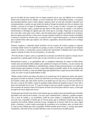 El ingenioso hidalgo don Quijote de la Mancha
EDITORIAL DIGITAL - IMPRENTA NACIONAL
c o s t a r i c a
2 6 3
que me ha dado de que cuando otra vez hagas ausencia de tu casa, me hablará en la recámara
donde está el repuesto de tus alhajas -y era la verdad que allí le solía hablar Camila-; y no quiero
que precipitosamente corras a hacer alguna venganza, pues no está aún cometido el pecado sino
con pensamiento, y podría ser que desde éste hasta el tiempo de ponerle por obra se mudase el de
Camila, y naciese en su lugar el arrepentimiento. Y así, ya que, en todo o en parte, has seguido
siempre mis consejos, sigue y guarda uno que ahora te diré, para que sin engaño y con medroso
advertimento te satisfagas de aquello que más vieres que te convenga. Finge que te ausentas por
dos o tres días, como otras veces sueles, y haz de manera que te quedes escondido en tu recámara,
pues los tapices que allí hay y otras cosas con que te puedas encubrir te ofrecen mucha comodidad,
y entonces verás por tus mismos ojos, y yo por los míos, lo que Camila quiere; y si fuere la maldad
que se puede temer antes que esperar, con silencio, sagacidad y discreción podrás ser el verdugo
de tu agravio.
Absorto, suspenso y admirado quedó Anselmo con las razones de Lotario, porque le cogieron
en tiempo donde menos las esperaba oír, porque ya tenía a Camila por vencedora de los fingidos
asaltos de Lotario, y comenzaba a gozar la gloria del vencimiento. Callando estuvo por un buen
espacio, mirando al suelo sin mover pestaña, y al cabo dijo:
-Tú lo has hecho, Lotario, como yo esperaba de tu amistad; en todo he de seguir tu consejo: haz lo
que quisieres y guarda aquel secreto que ves que conviene en caso tan no pensado.
Prometióselo Lotario, y, en apartándose dél, se arrepintió totalmente de cuanto le había dicho,
viendo cuán neciamente había andado, pues pudiera él vengarse de Camila, y no por camino tan
cruel y tan deshonrado. Maldecía su entendimiento, afeaba su ligera determinación, y no sabía qué
medio tomarse para deshacer lo hecho, o para dalle alguna razonable salida. Al fin, acordó de dar
cuenta de todo a Camila; y como no faltaba lugar para poderlo hacer, aquel mismo día la halló sola,
y ella, así como vio que le podía hablar, le dijo:
-Sabed, amigo Lotario, que tengo una pena en el corazón que me le aprieta de suerte, que parece
que quiere reventar en el pecho, y ha de ser maravilla si no lo hace, pues ha llegado la desvergüenza
de Leonela a tanto, que cada noche encierra a un galán suyo en esta casa y se está con él hasta el
día, tan a costa de mi crédito, cuanto le quedará campo abierto de juzgarlo al que le viere salir a
horas tan inusitadas de mi casa. Y lo que me fatiga es que no la puedo castigar ni reñir: que el ser
ella secretario de nuestros tratos me ha puesto un freno en la boca para callar los suyos, y temo que
de aquí ha de nacer algún mal suceso.
Al principio que Camila esto decía creyó Lotario que era artificio para desmentille que el hombre
que había visto salir era de Leonela, y no suyo; pero viéndola llorar, y afligirse, y pedirle remedio,
vino a creer la verdad, y, en creyéndola, acabó de estar confuso y arrepentido del todo. Pero,
con todo esto, respondió a Camila que no tuviese pena, que él ordenaría remedio para atajar la
insolencia de Leonela. Díjole asimismo lo que, instigado de la furiosa rabia de los celos, había
dicho a Anselmo, y cómo estaba concertado de esconderse en la recámara, para ver desde allí a
la clara la poca lealtad que ella le guardaba. Pidióle perdón desta locura, y consejo para poder
remedialla y salir bien de tan revuelto laberinto como su mal discurso le había puesto.
 