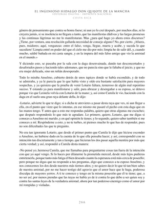 El ingenioso hidalgo don Quijote de la Mancha
EDITORIAL DIGITAL - IMPRENTA NACIONAL
c o s t a r i c a
2 6 6
género de pensamiento que contra su honra fuese; ni aun yo lo creí después, por muchos días, ni lo
creyera jamás, si su insolencia no llegara a tanto, que las manifiestas dádivas y las largas promesas
y las continuas lágrimas no me lo manifestaran. Mas ¿para qué hago yo ahora estos discursos?
¿Tiene, por ventura, una resolución gallarda necesidad de consejo alguno? No, por cierto. ¡Afuera,
pues, traidores; aquí, venganzas: entre el falso, venga, llegue, muera y acabe, y suceda lo que
sucediere! Limpia entré en poder del que el cielo me dio por mío; limpia he de salir dél, y, cuando
mucho, saldré bañada en mi casta sangre, y en la impura del más falso amigo que vio la amistad
en el mundo.»
Y diciendo esto, se paseaba por la sala con la daga desenvainada, dando tan desconcertados y
desaforados pasos y haciendo tales ademanes, que no parecía sino que le faltaba el juicio, y que no
era mujer delicada, sino un rufián desesperado.
Todo lo miraba Anselmo, cubierto detrás de unos tapices donde se había escondido, y de todo
se admiraba, y ya le parecía que lo que había visto y oído era bastante satisfación para mayores
sospechas, y ya quisiera que la prueba de venir Lotario faltara, temeroso de algún mal repentino
suceso. Y estando ya para manifestarse y salir, para abrazar y desengañar a su esposa, se detuvo
porque vio que Leonela volvía con Lotario de la mano; y, así como Camila le vio, haciendo con la
daga en el suelo una gran raya delante della, le dijo:
-Lotario, advierte lo que te digo; si a dicha te atrevieres a pasar desta raya que ves, ni aun llegar a
ella, en el punto que viere que lo intentas, en ese mismo me pasaré el pecho con esta daga que en
las manos tengo. Y antes que a esto me respondas palabra, quiero que otras algunas me escuches;
que después responderás lo que más te agradare. Lo primero, quiero, Lotario, que me digas si
conoces a Anselmo mi marido, y en qué opinión le tienes; y lo segundo, quiero saber también si me
conoces a mí. Respóndeme a esto, y no te turbes, ni pienses mucho lo que has de responder, pues
no son dificultades las que te pregunto.
No era tan ignorante Lotario, que desde el primer punto que Camila le dijo que hiciese esconder
a Anselmo, no hubiese dado en la cuenta de lo que ella pensaba hacer; y así, correspondió con su
intención tan discretamente y tan a tiempo, que hicieran los dos pasar aquella mentira por más que
cierta verdad; y así, respondió a Camila desta manera:
-No pensé yo, hermosa Camila, que me llamabas para preguntarme cosas tan fuera de la intención
con que yo aquí vengo. Si lo haces por dilatarme la prometida merced, desde más lejos pudieras
entretenerla, porque tanto más fatiga el bien deseado cuanto la esperanza está más cerca de poseello;
pero porque no digas que no respondo a tus preguntas, digo que conozco a tu esposo Anselmo, y
nos conocemos los dos desde nuestros más tiernos años; y no quiero decir lo que tú tan bien sabes
de nuestra amistad, por no me hacer testigo del agravio que el amor hace que le haga, poderosa
disculpa de mayores yerros. A ti te conozco y tengo en la misma posesión que él te tiene; que, a
no ser así, por menos prendas que las tuyas no había yo de ir contra lo que debo a ser quien soy y
contra las santas leyes de la verdadera amistad, ahora por tan poderoso enemigo como el amor por
mí rompidas y violadas.
 