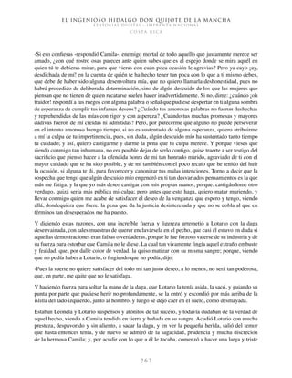 El ingenioso hidalgo don Quijote de la Mancha
EDITORIAL DIGITAL - IMPRENTA NACIONAL
c o s t a r i c a
2 6 7
-Si eso confiesas -respondió Camila-, enemigo mortal de todo aquello que justamente merece ser
amado, ¿con qué rostro osas parecer ante quien sabes que es el espejo donde se mira aquél en
quien tú te debieras mirar, para que vieras con cuán poca ocasión le agravias? Pero ya cayo ¡ay,
desdichada de mí! en la cuenta de quién te ha hecho tener tan poca con lo que a ti mismo debes,
que debe de haber sido alguna desenvoltura mía, que no quiero llamarla deshonestidad, pues no
habrá procedido de deliberada determinación, sino de algún descuido de los que las mujeres que
piensan que no tienen de quien recatarse suelen hacer inadvertidamente. Si no, dime: ¿cuándo ¡oh
traidor! respondí a tus ruegos con alguna palabra o señal que pudiese despertar en ti alguna sombra
de esperanza de cumplir tus infames deseos? ¿Cuándo tus amorosas palabras no fueron deshechas
y reprehendidas de las mías con rigor y con aspereza? ¿Cuándo tus muchas promesas y mayores
dádivas fueron de mí creídas ni admitidas? Pero, por parecerme que alguno no puede perseverar
en el intento amoroso luengo tiempo, si no es sustentado de alguna esperanza, quiero atribuirme
a mí la culpa de tu impertinencia, pues, sin duda, algún descuido mío ha sustentado tanto tiempo
tu cuidado; y así, quiero castigarme y darme la pena que tu culpa merece. Y porque vieses que
siendo conmigo tan inhumana, no era posible dejar de serlo contigo, quise traerte a ser testigo del
sacrificio que pienso hacer a la ofendida honra de mi tan honrado marido, agraviado de ti con el
mayor cuidado que te ha sido posible, y de mí también con el poco recato que he tenido del huir
la ocasión, si alguna te di, para favorecer y canonizar tus malas intenciones. Torno a decir que la
sospecha que tengo que algún descuido mío engendró en ti tan desvariados pensamientos es la que
más me fatiga, y la que yo más deseo castigar con mis propias manos, porque, castigándome otro
verdugo, quizá sería más pública mi culpa; pero antes que esto haga, quiero matar muriendo, y
llevar conmigo quien me acabe de satisfacer el deseo de la venganza que espero y tengo, viendo
allá, dondequiera que fuere, la pena que da la justicia desinteresada y que no se dobla al que en
términos tan desesperados me ha puesto.
Y diciendo estas razones, con una increíble fuerza y ligereza arremetió a Lotario con la daga
desenvainada, con tales muestras de querer enclavársela en el pecho, que casi él estuvo en duda si
aquellas demostraciones eran falsas o verdaderas, porque le fue forzoso valerse de su industria y de
su fuerza para estorbar que Camila no le diese. La cual tan vivamente fingía aquel extraño embuste
y fealdad, que, por dalle color de verdad, la quiso matizar con su misma sangre; porque, viendo
que no podía haber a Lotario, o fingiendo que no podía, dijo:
-Pues la suerte no quiere satisfacer del todo mi tan justo deseo, a lo menos, no será tan poderosa,
que, en parte, me quite que no le satisfaga.
Y haciendo fuerza para soltar la mano de la daga, que Lotario la tenía asida, la sacó, y guiando su
punta por parte que pudiese herir no profundamente, se la entró y escondió por más arriba de la
islilla del lado izquierdo, junto al hombro, y luego se dejó caer en el suelo, como desmayada.
Estaban Leonela y Lotario suspensos y atónitos de tal suceso, y todavía dudaban de la verdad de
aquel hecho, viendo a Camila tendida en tierra y bañada en su sangre. Acudió Lotario con mucha
presteza, despavorido y sin aliento, a sacar la daga, y en ver la pequeña herida, salió del temor
que hasta entonces tenía, y de nuevo se admiró de la sagacidad, prudencia y mucha discreción
de la hermosa Camila; y, por acudir con lo que a él le tocaba, comenzó a hacer una larga y triste
 