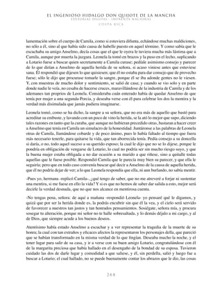 El ingenioso hidalgo don Quijote de la Mancha
EDITORIAL DIGITAL - IMPRENTA NACIONAL
c o s t a r i c a
2 6 8
lamentación sobre el cuerpo de Camila, como si estuviera difunta, echándose muchas maldiciones,
no sólo a él, sino al que había sido causa de habelle puesto en aquel término. Y como sabía que le
escuchaba su amigo Anselmo, decía cosas que el que le oyera le tuviera mucha más lástima que a
Camila, aunque por muerta la juzgara. Leonela la tomó en brazos y la puso en el lecho, suplicando
a Lotario fuese a buscar quien secretamente a Camila curase; pedíale asimismo consejo y parecer
de lo que dirían a Anselmo de aquella herida de su señora, si acaso viniese antes que estuviese
sana. Él respondió que dijesen lo que quisiesen; que él no estaba para dar consejo que de provecho
fuese; sólo le dijo que procurase tomarle la sangre, porque él se iba adonde gentes no le viesen.
Y, con muestras de mucho dolor y sentimiento, se salió de casa; y cuando se vio solo y en parte
donde nadie le veía, no cesaba de hacerse cruces, maravillándose de la industria de Camila y de los
ademanes tan proprios de Leonela. Consideraba cuán enterado había de quedar Anselmo de que
tenía por mujer a una segunda Porcia, y deseaba verse con él para celebrar los dos la mentira y la
verdad más disimulada que jamás pudiera imaginarse.
Leonela tomó, como se ha dicho, la sangre a su señora, que no era más de aquello que bastó para
acreditar su embuste, y lavando con un poco de vino la herida, se la ató lo mejor que supo, diciendo
tales razones en tanto que la curaba, que aunque no hubieran precedido otras, bastaran a hacer creer
aAnselmo que tenía en Camila un simulacro de la honestidad. Juntáronse a las palabras de Leonela
otras de Camila, llamándose cobarde y de poco ánimo, pues le había faltado al tiempo que fuera
más necesario tenerle, para quitarse la vida, que tan aborrecida tenía. Pedía consejo a su doncella
si daría, o no, todo aquel suceso a su querido esposo; la cual le dijo que no se lo dijese, porque le
pondría en obligación de vengarse de Lotario, lo cual no podría ser sin mucho riesgo suyo, y que
la buena mujer estaba obligada a no dar ocasión a su marido a que riñese, sino a quitalle todas
aquellas que le fuese posible. Respondió Camila que le parecía muy bien su parecer, y que ella le
seguiría; pero que en todo caso convenía buscar qué decir a Anselmo de la causa de aquella herida,
que él no podría dejar de ver; a lo que Leonela respondía que ella, ni aun burlando, no sabía mentir.
-Pues yo, hermana -replicó Camila-, ¿qué tengo de saber, que no me atreveré a forjar ni sustentar
una mentira, si me fuese en ello la vida? Y si es que no hemos de saber dar salida a esto, mejor será
decirle la verdad desnuda, que no que nos alcance en mentirosa cuenta.
-No tengas pena, señora: de aquí a mañana -respondió Leonela- yo pensaré qué le digamos, y
quizá que por ser la herida donde es, la podrás encubrir sin que él la vea, y el cielo será servido
de favorecer a nuestros tan justos y tan honrados pensamientos. Sosiégate, señora mía, y procura
sosegar tu alteración, porque mi señor no te halle sobresaltada, y lo demás déjalo a mi cargo, y al
de Dios, que siempre acude a los buenos deseos.
Atentísimo había estado Anselmo a escuchar y a ver representar la tragedia de la muerte de su
honra; la cual con tan extraños y eficaces afectos la representaron los personajes della, que pareció
que se habían transformado en la misma verdad de lo que fingían. Deseaba mucho la noche, y el
tener lugar para salir de su casa, y ir a verse con su buen amigo Lotario, congratulándose con él
de la margarita preciosa que había hallado en el desengaño de la bondad de su esposa. Tuvieron
cuidado las dos de darle lugar y comodidad a que saliese, y él, sin perdella, salió y luego fue a
buscar a Lotario; el cual hallado, no se puede buenamente contar los abrazos que le dio, las cosas
 