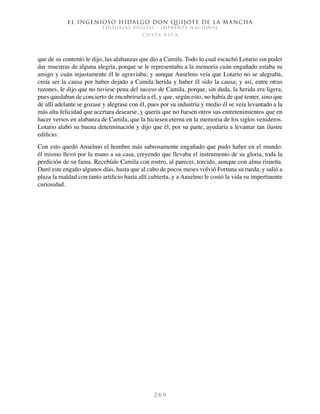 El ingenioso hidalgo don Quijote de la Mancha
EDITORIAL DIGITAL - IMPRENTA NACIONAL
c o s t a r i c a
2 6 9
que de su contento le dijo, las alabanzas que dio a Camila. Todo lo cual escuchó Lotario sin poder
dar muestras de alguna alegría, porque se le representaba a la memoria cuán engañado estaba su
amigo y cuán injustamente él le agraviaba; y aunque Anselmo veía que Lotario no se alegraba,
creía ser la causa por haber dejado a Camila herida y haber él sido la causa; y así, entre otras
razones, le dijo que no tuviese pena del suceso de Camila, porque, sin duda, la herida era ligera,
pues quedaban de concierto de encubrírsela a él, y que, según esto, no había de qué temer, sino que
de allí adelante se gozase y alegrase con él, pues por su industria y medio él se veía levantado a la
más alta felicidad que acertara desearse, y quería que no fuesen otros sus entretenimientos que en
hacer versos en alabanza de Camila, que la hiciesen eterna en la memoria de los siglos venideros.
Lotario alabó su buena determinación y dijo que él, por su parte, ayudaría a levantar tan ilustre
edificio.
Con esto quedó Anselmo el hombre más sabrosamente engañado que pudo haber en el mundo:
él mismo llevó por la mano a su casa, creyendo que llevaba el instrumento de su gloria, toda la
perdición de su fama. Recebíale Camila con rostro, al parecer, torcido, aunque con alma risueña.
Duró este engaño algunos días, hasta que al cabo de pocos meses volvió Fortuna su rueda, y salió a
plaza la maldad con tanto artificio hasta allí cubierta, y a Anselmo le costó la vida su impertinente
curiosidad.
 