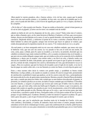 El ingenioso hidalgo don Quijote de la Mancha
EDITORIAL DIGITAL - IMPRENTA NACIONAL
c o s t a r i c a
2 7 3
-Bien puede la vuestra grandeza, alta y famosa señora, vivir, de hoy más, segura que le pueda
hacer mal esta mal nacida criatura; y yo también, de hoy más, soy quito de la palabra que os di,
pues, con el ayuda del alto Dios y con el favor de aquella por quien yo vivo y respiro, tan bien la
he cumplido.
-¿No lo dije yo? -dijo oyendo esto Sancho-. Sí que no estaba yo borracho: ¡mirad si tiene puesto ya
en sal mi amo al gigante! ¡Ciertos son los toros: mi condado está de molde!
¿Quién no había de reír con los disparates de los dos, amo y mozo? Todos reían sino el ventero,
que se daba a Satanás; pero, en fin, tanto hicieron el Barbero, Cardenio y el Cura, que con no poco
trabajo, dieron con don Quijote en la cama, el cual se quedó dormido, con muestras de grandísimo
cansancio. Dejáronle dormir, y saliéronse al portal de la venta a consolar a Sancho Panza de no
haber hallado la cabeza del gigante; aunque más tuvieron que hacer en aplacar al ventero, que
estaba desesperado por la repentina muerte de sus cueros. Y la ventera decía en voz y en grito:
-En mal punto y en hora menguada entró en mi casa este caballero andante, que nunca mis ojos
le hubieran visto, que tan caro me cuesta. La vez pasada se fue con el costo de una noche, de
cena, cama, paja y cebada, para él y para su escudero, y un rocín y un jumento, diciendo que era
caballero aventurero (que mala ventura le dé Dios, a él y a cuantos aventureros hay en el mundo), y
que por esto no estaba obligado a pagar nada, que así estaba escrito en los aranceles de la caballería
andantesca; y ahora, por su respeto, vino estotro señor y me llevó mi cola, y hámela vuelto con
más de dos cuartillos de daño, toda pelada, que no puede servir para lo que la quiere mi marido; y
por fin y remate de todo, romperme mis cueros y derramarme mi vino, que derramada le vea yo su
sangre. ¡Pues no se piense; que por los huesos de mi padre y por el siglo de mi madre, si no me lo
han de pagar un cuarto sobre otro, o no me llamaría yo como me llamo, ni sería hija de quien soy!
Estas y otras razones tales decía la ventera con grande enojo, y ayudábala su buena criada
Maritornes. La hija callaba, y de cuando en cuando se sonreía. El cura lo sosegó todo, prometiendo
de satisfacerles su pérdida lo mejor que pudiese, así de los cueros como del vino, y principalmente
del menoscabo de la cola, de quien tanta cuenta hacían. Dorotea consoló a Sancho Panza diciéndole
que cada y cuando que pareciese haber sido verdad que su amo hubiese descabezado al gigante, le
prometía, en viéndose pacífica en su reino, de darle el mejor condado que en él hubiese. Consolóse
con esto Sancho, y aseguró a la princesa que tuviese por cierto que él había visto la cabeza del
gigante, y que, por más señas, tenía una barba que le llegaba a la cintura; y que si no parecía, era
porque todo cuanto en aquella casa pasaba era por vía de encantamento, como él lo había probado
otra vez que había posado en ella. Dorotea dijo que así lo creía, y que no tuviese pena; que todo
se haría bien y sucedería a pedir de boca. Sosegados todos, el Cura quiso acabar de leer la novela,
porque vio que faltaba poco. Cardenio, Dorotea y todos los demás le rogaron la acabase. Él, que a
todos quiso dar gusto, y por el que él tenía de leerla, prosiguió el cuento, que así decía:
Sucedió, pues, que, por la satisfación que Anselmo tenía de la bondad de Camila, vivía una
vida contenta y descuidada, y Camila, de industria, hacía mal rostro a Lotario, porque Anselmo
entendiese al revés de la voluntad que le tenía; y para más confirmación de su hecho, pidió licencia
Lotario para no venir a su casa, pues claramente se mostraba la pesadumbre que con su vista Camila
 