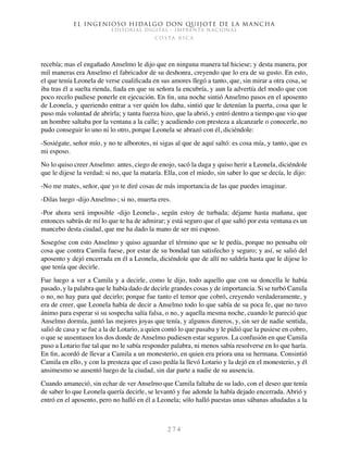 El ingenioso hidalgo don Quijote de la Mancha
EDITORIAL DIGITAL - IMPRENTA NACIONAL
c o s t a r i c a
2 7 4
recebía; mas el engañado Anselmo le dijo que en ninguna manera tal hiciese; y desta manera, por
mil maneras era Anselmo el fabricador de su deshonra, creyendo que lo era de su gusto. En esto,
el que tenía Leonela de verse cualificada en sus amores llegó a tanto, que, sin mirar a otra cosa, se
iba tras él a suelta rienda, fiada en que su señora la encubría, y aun la advertía del modo que con
poco recelo pudiese ponerle en ejecución. En fin, una noche sintió Anselmo pasos en el aposento
de Leonela, y queriendo entrar a ver quién los daba, sintió que le detenían la puerta, cosa que le
puso más voluntad de abrirla; y tanta fuerza hizo, que la abrió, y entró dentro a tiempo que vio que
un hombre saltaba por la ventana a la calle; y acudiendo con presteza a alcanzarle o conocerle, no
pudo conseguir lo uno ni lo otro, porque Leonela se abrazó con él, diciéndole:
-Sosiégate, señor mío, y no te alborotes, ni sigas al que de aquí saltó: es cosa mía, y tanto, que es
mi esposo.
No lo quiso creer Anselmo: antes, ciego de enojo, sacó la daga y quiso herir a Leonela, diciéndole
que le dijese la verdad; si no, que la mataría. Ella, con el miedo, sin saber lo que se decía, le dijo:
-No me mates, señor, que yo te diré cosas de más importancia de las que puedes imaginar.
-Dilas luego -dijo Anselmo-; si no, muerta eres.
-Por ahora será imposible -dijo Leonela-, según estoy de turbada; déjame hasta mañana, que
entonces sabrás de mí lo que te ha de admirar; y está seguro que el que saltó por esta ventana es un
mancebo desta ciudad, que me ha dado la mano de ser mi esposo.
Sosegóse con esto Anselmo y quiso aguardar el término que se le pedía, porque no pensaba oír
cosa que contra Camila fuese, por estar de su bondad tan satisfecho y seguro; y así, se salió del
aposento y dejó encerrada en él a Leonela, diciéndole que de allí no saldría hasta que le dijese lo
que tenía que decirle.
Fue luego a ver a Camila y a decirle, como le dijo, todo aquello que con su doncella le había
pasado, y la palabra que le había dado de decirle grandes cosas y de importancia. Si se turbó Camila
o no, no hay para qué decirlo; porque fue tanto el temor que cobró, creyendo verdaderamente, y
era de creer, que Leonela había de decir a Anselmo todo lo que sabía de su poca fe, que no tuvo
ánimo para esperar si su sospecha salía falsa, o no, y aquella mesma noche, cuando le pareció que
Anselmo dormía, juntó las mejores joyas que tenía, y algunos dineros, y, sin ser de nadie sentida,
salió de casa y se fue a la de Lotario, a quien contó lo que pasaba y le pidió que la pusiese en cobro,
o que se ausentasen los dos donde de Anselmo pudiesen estar seguros. La confusión en que Camila
puso a Lotario fue tal que no le sabía responder palabra, ni menos sabía resolverse en lo que haría.
En fin, acordó de llevar a Camila a un monesterio, en quien era priora una su hermana. Consintió
Camila en ello, y con la presteza que el caso pedía la llevó Lotario y la dejó en el monesterio, y él
ansimesmo se ausentó luego de la ciudad, sin dar parte a nadie de su ausencia.
Cuando amaneció, sin echar de ver Anselmo que Camila faltaba de su lado, con el deseo que tenía
de saber lo que Leonela quería decirle, se levantó y fue adonde la había dejado encerrada. Abrió y
entró en el aposento, pero no halló en él a Leonela; sólo halló puestas unas sábanas añudadas a la
 