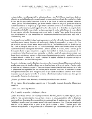 El ingenioso hidalgo don Quijote de la Mancha
EDITORIAL DIGITAL - IMPRENTA NACIONAL
c o s t a r i c a
2 7 5
ventana, indicio y señal que por allí se había descolgado e ido. Volvió luego muy triste a decírselo
a Camila, y, no hallándola en la cama ni en toda la casa, quedó asombrado. Preguntó a los criados
de casa por ella; pero nadie le supo dar razón de lo que pedía. Acertó acaso, andando a buscar a
Camila, que vio sus cofres abiertos y que dellos faltaban las más de sus joyas, y con esto acabó de
caer en la cuenta de su desgracia, y en que no era Leonela la causa de su desventura; y ansí como
estaba, sin acabarse de vestir, triste y pensativo, fue a dar cuenta de su desdicha a su amigo Lotario.
Mas cuando no le halló, y sus criados le dijeron que aquella noche había faltado de casa, y había
llevado consigo todos los dineros que tenía, pensó perder el juicio. Y para acabar de concluir con
todo, volviéndose a su casa, no halló en ella ninguno de cuantos criados ni criadas tenía, sino la
casa desierta y sola.
Nosabíaquépensar,quédecir,niquéhacer,ypocoapocoseleibavolviendoeljuicio.Contemplábase
y mirábase en un instante sin mujer, sin amigo y sin criados, desamparado, a su parecer, del cielo
que le cubría, y sobre todo sin honra, porque en la falta de Camila vio su perdición. Resolvióse, en
fin, a cabo de una gran pieza, de irse a la aldea de su amigo, donde había estado cuando dio lugar
a que se maquinase toda aquella desventura. Cerró las puertas de su casa, subió a caballo, y con
desmayado aliento se puso en camino; y, apenas hubo andado la mitad, cuando, acosado de sus
pensamientos, le fue forzoso apearse y arrendar su caballo a un árbol, a cuyo tronco se dejó caer,
dando tiernos y dolorosos suspiros, y allí se estuvo hasta casi que anochecía; y aquella hora vio que
venía un hombre a caballo de la ciudad, y, después de haberle saludado, le preguntó qué nuevas
había en Florencia. El ciudadano respondió:
-Las más extrañas que muchos días ha se han oído en ella; porque se dice públicamente que Lotario,
aquel grande amigo de Anselmo el rico, que vivía a San Juan, se llevó esta noche a Camila, mujer
de Anselmo, el cual tampoco parece. Todo esto ha dicho una criada de Camila, que anoche la halló
el gobernador descolgándose con una sábana por las ventanas de la casa de Anselmo. En efeto,
no sé puntualmente cómo pasó el negocio; sólo sé que toda la ciudad está admirada deste suceso,
porque no se podía esperar tal hecho de la mucha y familiar amistad de los dos, que dicen que era
tanta, que los llamaban los dos amigos.
-¿Sábese, por ventura -dijo Anselmo-, el camino que llevan Lotario y Camila?
-Ni por pienso -dijo el ciudadano-, puesto que el Gobernador ha usado de mucha diligencia en
buscarlos.
-A Dios vais, señor -dijo Anselmo.
-Con él quedéis -respondió el ciudadano, y fuese.
Con tan desdichadas nuevas, casi casi llegó a términosAnselmo, no sólo de perder el juicio, sino de
acabar la vida. Llevantóse como pudo, y llegó a casa de su amigo, que aún no sabía su desgracia;
mas como le vio llegar amarillo, consumido y seco, entendió que de algún grave mal venía fatigado.
Pidió luego Anselmo que le acostasen, y que le diesen aderezo de escribir. Hízose así, y dejáronle
acostado y solo, porque él así lo quiso, y aun que le cerrasen la puerta. Viéndose, pues, solo,
comenzó a cargar tanto la imaginación de su desventura, que claramente conoció que se le iba
 