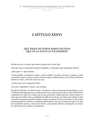 El ingenioso hidalgo don Quijote de la Mancha
EDITORIAL DIGITAL - IMPRENTA NACIONAL
c o s t a r i c a
2 7 7
Capítulo XXXVI
Que trata de otros raros sucesos
que en la venta le sucedieron
Estando en esto, el ventero, que estaba a la puerta de la venta, dijo:
-Ésta que viene es una hermosa tropa de huéspedes; si ellos paran aquí, gaudeamus tenemos.
-¿Qué gente es? -dijo Cardenio.
-Cuatro hombres -respondió el ventero- vienen a caballo, a la jineta, con lanzas y adargas, y todos
con antifaces negros; y junto con ellos viene una mujer vestida de blanco, en un sillón, ansimesmo
cubierto el rostro, y otros dos mozos de a pie.
-¿Vienen muy cerca? -preguntó el Cura.
-Tan cerca -respondió el ventero-, que ya llegan.
Oyendo esto Dorotea, se cubrió el rostro, y Cardenio se entró en el aposento de don Quijote; y casi
no habían tenido lugar para esto, cuando entraron en la venta todos los que el ventero había dicho;
y apeándose los cuatro de a caballo, que de muy gentil talle y disposición eran, fueron a apear a la
mujer que en el sillón venía; y, tomándola uno dellos en sus brazos, la sentó en una silla que estaba
a la entrada del aposento donde Cardenio se había escondido. En todo este tiempo, ni ella ni ellos
se habían quitado los antifaces, ni hablado palabra alguna; sólo que al sentarse la mujer en la silla,
dio un profundo suspiro, y dejó caer los brazos, como persona enferma y desmayada. Los mozos
de a pie llevaron los caballos a la caballeriza.
 