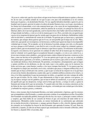 El ingenioso hidalgo don Quijote de la Mancha
EDITORIAL DIGITAL - IMPRENTA NACIONAL
c o s t a r i c a
2 8 0
-Si ya no es, señor mío, que los rayos deste sol que en tus brazos eclipsado tienes te quitan y ofuscan
los de tus ojos, ya habrás echado de ver que la que a tus pies está arrodillada es la sin ventura
hasta que tú quieras, y la desdichada Dorotea. Yo soy aquella labradora humilde a quien tú, por tu
bondad o por tu gusto, quisiste levantar a la alteza de poder llamarse tuya; soy la que, encerrada en
los límites de la honestidad, vivió vida contenta hasta que, a las voces de tus importunidades, y, al
parecer, justos y amorosos sentimientos, abrió las puertas de su recato y te entregó las llaves de su
libertad, dádiva de ti tan mal agradecida, cual lo muestra bien claro haber sido forzoso hallarme en
el lugar donde me hallas, y verte yo a ti de la manera que te veo. Pero, con todo esto, no querría que
cayese en tu imaginación pensar que he venido aquí con pasos de mi deshonra, habiéndome traído
sólo los del dolor y sentimiento de verme de ti olvidada. Tú quisiste que yo fuese tuya, y quisístelo
de manera, que aunque ahora quieras que no lo sea, no será posible que tú dejes de ser mío. Mira,
señor mío, que puede ser recompensa a la hermosura y nobleza por quien me dejas la incomparable
voluntad que te tengo. Tú no puedes ser de la hermosa Luscinda, porque eres mío, ni ella puede
ser tuya, porque es de Cardenio; y más fácil te será, si en ello miras, reducir tu voluntad a querer a
quien te adora, que no encaminar la que te aborrece a que bien te quiera. Tú solicitaste mi descuido;
tú rogaste a mi entereza; tú no ignoraste mi calidad; tú sabes bien de la manera que me entregué a
toda tu voluntad: no te queda lugar ni acogida de llamarte a engaño; y si esto es así, como lo es, y
tú eres tan cristiano como caballero, ¿por qué por tantos rodeos dilatas de hacerme venturosa en los
fines, como me heciste en los principios? Y si no me quieres por la que soy, que soy tu verdadera
y legítima esposa, quiéreme, a lo menos, y admíteme por tu esclava; que como yo esté en tu poder,
me tendré por dichosa y bien afortunada. No permitas, con dejarme y desampararme, que se hagan
y junten corrillos en mi deshonra; no des tan mala vejez a mis padres, pues no lo merecen los
leales servicios que, como buenos vasallos, a los tuyos siempre han hecho. Y si te parece que has
de aniquilar tu sangre por mezclarla con la mía, considera que pocas o ninguna nobleza hay en el
mundo que no haya corrido por este camino, y que la que se toma de las mujeres no es la que hace
al caso en las ilustres decendencias; cuanto más, que la verdadera nobleza consiste en la virtud, y si
ésta a ti te falta negándome lo que tan justamente me debes, yo quedaré con más ventajas de noble
que las que tú tienes. En fin, señor, lo que últimamente te digo es que, quieras o no quieras, yo
soy tu esposa: testigos son tus palabras, que no han ni deben ser mentirosas, si ya es que te precias
de aquello por que me desprecias; testigo será la firma que hiciste, y testigo el cielo, a quien tú
llamaste por testigo de lo que me prometías. Y cuando todo esto falte, tu misma conciencia no ha
de faltar de dar voces callando en mitad de tus alegrías, volviendo por esta verdad que te he dicho,
y turbando tus mejores gustos y contentos.
Estas y otras razones dijo la lastimada Dorotea, con tanto sentimiento y lágrimas, que los mismos
que acompañaban a don Fernando, y cuantos presentes estaban, la acompañaron en ellas. Escuchóla
don Fernando sin replicalle palabra, hasta que ella dio fin a las suyas, y principio a tantos sollozos
y suspiros, que bien había de ser corazón de bronce el que con muestras de tanto dolor no se
enterneciera. Mirándola estaba Luscinda, no menos lastimada de su sentimiento que admirada
de su mucha discreción y hermosura; y aunque quisiera llegarse a ella y decirle algunas palabras
de consuelo, no la dejaban los brazos de don Fernando, que apretada la tenían. El cual, lleno de
confusión y espanto, al cabo de un buen espacio que atentamente estuvo mirando a Dorotea, abrió
los brazos y, dejando libre a Luscinda, dijo:
 