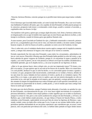 El ingenioso hidalgo don Quijote de la Mancha
EDITORIAL DIGITAL - IMPRENTA NACIONAL
c o s t a r i c a
2 8 1
-Venciste, hermosa Dorotea, venciste; porque no es posible tener ánimo para negar tantas verdades
juntas.
Con el desmayo que Luscinda había tenido, así como la dejó don Fernando, iba a caer en el suelo;
mas hallándose Cardenio allí junto, que a las espaldas de don Fernando se había puesto porque no
le conociese, pospuesto todo temor y aventurando a todo riesgo, acudió a sostener a Luscinda, y,
cogiéndola entre sus brazos, le dijo:
-Si el piadoso cielo gusta y quiere que ya tengas algún descanso, leal, firme y hermosa señora mía,
en ninguna parte creo yo que le tendrás más seguro que en estos brazos que ahora te reciben, y otro
tiempo te recibieron, cuando la fortuna quiso que pudiese llamarte mía.
A estas razones, puso Luscinda en Cardenio los ojos, y habiendo comenzado a conocerle, primero
por la voz, y asegurándose que él era con la vista, casi fuera de sentido y sin tener cuenta a ningún
honesto respeto, le echó los brazos al cuello y, juntando su rostro con el de Cardenio, le dijo:
-Vos sí, señor mío, sois el verdadero dueño desta vuestra captiva; aunque más lo impida la contraria
suerte, y aunque más amenazas le hagan a esta vida que en la vuestra se sustenta.
Extraño espectáculo fue éste para don Fernando y para todos los circunstantes, admirándose de
tan no visto suceso. Parecióle a Dorotea que don Fernando había perdido la color del rostro, y que
hacía ademán de querer vengarse de Cardenio, porque le vio encaminar la mano a ponella en la
espada; y así como lo pensó, con no vista presteza se abrazó con él por las rodillas, besándoselas y
teniéndole apretado, que no le dejaba mover, y, sin cesar un punto de sus lágrimas, le decía:
-¿Qué es lo que piensas hacer, único refugio mío, en este tan impensado trance? Tú tienes a tus
pies a tu esposa, y la que quieres que lo sea está en los brazos de su marido. Mira si te estará bien,
o te será posible, deshacer lo que el cielo ha hecho, o si te convendrá querer levantar a igualar a
ti mismo a la que, pospuesto todo inconveniente, confirmada en su verdad y firmeza, delante de
tus ojos tiene los suyos, bañados de licor amoroso el rostro y pecho de su verdadero esposo. Por
quien Dios es te ruego, y por quien tú eres te suplico, que este tan notorio desengaño no sólo no
acreciente tu ira, sino que la mengüe en tal manera, que con quietud y sosiego permitas que estos
dos amantes le tengan sin impedimento tuyo todo el tiempo que el cielo quisiere concedérsele; y en
esto mostrarás la generosidad de tu ilustre y noble pecho, y verá el mundo que tiene contigo más
fuerza la razón que el apetito.
En tanto que esto decía Dorotea, aunque Cardenio tenía abrazada a Luscinda, no quitaba los ojos
de don Fernando, con determinación de que, si le viese hacer algún movimiento en su perjuicio,
procurar defenderse y ofender como mejor pudiese a todos aquellos que en su daño se mostrasen,
aunque le costase la vida; pero a esta sazón acudieron los amigos de don Fernando, y el Cura y el
Barbero, que a todo habían estado presentes, sin que faltase el bueno de Sancho Panza, y todos
rodeaban a don Fernando, suplicándole tuviese por bien de mirar las lágrimas de Dorotea, y que,
siendo verdad, como sin duda ellos creían que lo era, lo que en sus razones había dicho, que no
permitiese quedase defraudada de sus tan justas esperanzas; que considerase que, no acaso, como
parecía, sino con particular providencia del cielo, se habían todos juntado en lugar donde menos
 