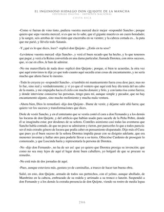 El ingenioso hidalgo don Quijote de la Mancha
EDITORIAL DIGITAL - IMPRENTA NACIONAL
c o s t a r i c a
2 8 6
-Como si fueran de vino tinto, pudiera vuestra merced decir mejor -respondió Sancho-; porque
quiero que sepa vuestra merced, si es que no lo sabe, que el gigante muerto es un cuero horadado;
y la sangre, seis arrobas de vino tinto que encerraba en su vientre; y la cabeza cortada es... la puta
que me parió, y llévelo todo Satanás.
-Y ¿qué es lo que dices, loco? -replicó don Quijote-. ¿Estás en tu seso?
-Levántese vuestra merced -dijo Sancho-, y verá el buen recado que ha hecho, y lo que tenemos
que pagar, y verá a la Reina convertida en una dama particular, llamada Dorotea, con otros sucesos,
que, si cae en ellos, le han de admirar.
-No me maravillaría de nada deso -replicó don Quijote-; porque, si bien te acuerdas, la otra vez
que aquí estuvimos te dije yo que todo cuanto aquí sucedía eran cosas de encantamento, y no sería
mucho que ahora fuese lo mesmo.
-Todo lo creyera yo -respondió Sancho-, si también mi manteamiento fuera cosa dese jaez; mas no
lo fue, sino real y verdaderamente; y vi yo que el ventero que aquí está hoy día tenía del un cabo
de la manta, y me empujaba hacia el cielo con mucho donaire y brío, y con tanta risa como fuerza;
y donde interviene conocerse las personas, tengo para mí, aunque simple y pecador, que no hay
encantamento alguno, sino mucho molimiento y mucha mala ventura.
-Ahora bien, Dios lo remediará -dijo don Quijote-. Dame de vestir, y déjame salir allá fuera; que
quiero ver los sucesos y transformaciones que dices.
Diole de vestir Sancho, y en el entretanto que se vestía contó el cura a don Fernando y a los demás
las locuras de don Quijote, y del artificio que habían usado para sacarle de la Peña Pobre, donde
él se imaginaba estar, por desdenes de su señora. Contóles asimismo casi todas las aventuras que
Sancho había contado, de que no poco se admiraron y rieron, por parecerles lo que a todos parecía:
ser el más extraño género de locura que podía caber en pensamiento disparatado. Dijo más el Cura:
que pues ya el buen suceso de la señora Dorotea impidía pasar con su disignio adelante, que era
menester inventar y hallar otro para poderle llevar a su tierra. Ofrecióse Cardenio de proseguir lo
comenzado, y que Luscinda haría y representaría la persona de Dorotea.
-No -dijo don Fernando-, no ha de ser así: que yo quiero que Dorotea prosiga su invención; que
como no sea muy lejos de aquí el lugar deste buen caballero, yo holgaré de que se procure su
remedio.
-No está más de dos jornadas de aquí.
-Pues, aunque estuviera más, gustara yo de caminallas, a trueco de hacer tan buena obra.
Salió, en esto, don Quijote, armado de todos sus pertrechos, con el yelmo, aunque abollado, de
Mambrino en la cabeza, embrazado de su rodela y arrimado a su tronco o lanzón. Suspendió a
don Fernando y a los demás la extraña presencia de don Quijote, viendo su rostro de media legua
 