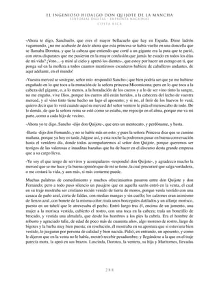 El ingenioso hidalgo don Quijote de la Mancha
EDITORIAL DIGITAL - IMPRENTA NACIONAL
c o s t a r i c a
2 8 8
-Ahora te digo, Sanchuelo, que eres el mayor bellacuelo que hay en España. Dime ladrón
vagamundo, ¿no me acabaste de decir ahora que esta princesa se había vuelto en una doncella que
se llamaba Dorotea, y que la cabeza que entiendo que corté a un gigante era la puta que te parió,
con otros disparates que me pusieron en la mayor confusión que jamás he estado en todos los días
de mi vida? ¡Voto... -y miró al cielo y apretó los dientes-, que estoy por hacer un estrago en ti, que
ponga sal en la mollera a todos cuantos mentirosos escuderos hubiere de caballeros andantes, de
aquí adelante, en el mundo!
-Vuestra merced se sosiegue, señor mío -respondió Sancho-; que bien podría ser que yo me hubiese
engañado en lo que toca a la mutación de la señora princesa Micomicona; pero en lo que toca a la
cabeza del gigante, o, a lo menos, a la horadación de los cueros y a lo de ser vino tinto la sangre,
no me engaño, vive Dios, porque los cueros allí están heridos, a la cabecera del lecho de vuestra
merced, y el vino tinto tiene hecho un lago el aposento; y si no, al freír de los huevos lo verá;
quiero decir que lo verá cuando aquí su merced del señor ventero le pida el menoscabo de todo. De
lo demás, de que la señora reina se esté como se estaba, me regocijo en el alma, porque me va mi
parte, como a cada hijo de vecino.
-Ahora yo te digo, Sancho -dijo don Quijote-, que eres un mentecato, y perdóname, y basta.
-Basta -dijo don Fernando, y no se hable más en esto; y pues la señora Princesa dice que se camine
mañana, porque ya hoy es tarde, hágase así, y esta noche la podremos pasar en buena conversación
hasta el venidero día, donde todos acompañaremos al señor don Quijote, porque queremos ser
testigos de las valerosas e inauditas hazañas que ha de hacer en el discurso desta grande empresa
que a su cargo lleva.
-Yo soy el que tengo de serviros y acompañaros -respondió don Quijote-, y agradezco mucho la
merced que se me hace y la buena opinión que de mí se tiene, la cual procuraré que salga verdadera,
o me costará la vida, y aun más, si más costarme puede.
Muchas palabras de comedimiento y muchos ofrecimientos pasaron entre don Quijote y don
Fernando; pero a todo puso silencio un pasajero que en aquella sazón entró en la venta, el cual
en su traje mostraba ser cristiano recién venido de tierra de moros, porque venía vestido con una
casaca de paño azul, corta de faldas, con medias mangas y sin cuello; los calzones eran asimismo
de lienzo azul, con bonete de la misma color; traía unos borceguíes datilados y un alfanje morisco,
puesto en un tahelí que le atravesaba el pecho. Entró luego tras él, encima de un jumento, una
mujer a la morisca vestida, cubierto el rostro, con una toca en la cabeza; traía un bonetillo de
brocado, y vestida una almalafa, que desde los hombros a los pies la cubría. Era el hombre de
robusto y agraciado talle, de edad de poco más de cuarenta años, algo moreno de rostro, largo de
bigotes y la barba muy bien puesta; en resolución, él mostraba en su apostura que si estuviera bien
vestido, le juzgaran por persona de calidad y bien nacida. Pidió, en entrando, un aposento, y como
le dijeron que en la venta no le había, mostró recebir pesadumbre; y llegándose a la que en el traje
parecía mora, la apeó en sus brazos. Luscinda, Dorotea, la ventera, su hija y Maritornes, llevadas
 