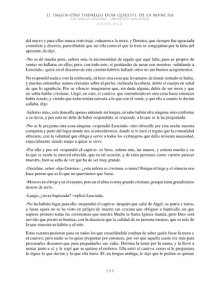 El ingenioso hidalgo don Quijote de la Mancha
EDITORIAL DIGITAL - IMPRENTA NACIONAL
c o s t a r i c a
2 8 9
del nuevo y para ellos nunca visto traje, rodearon a la mora, y Dorotea, que siempre fue agraciada
comedida y discreta, pareciéndole que así ella como el que la traía se congojaban por la falta del
aposento, le dijo:
-No os dé mucha pena, señora mía, la incomodidad de regalo que aquí falta, pues es proprio de
ventas no hallarse en ellas; pero, con todo esto, si gustáredes de pasar con nosotras -señalando a
Luscinda-, quizá en el discurso de este camino habréis hallado otros no tan buenos acogimientos.
No respondió nada a esto la embozada, ni hizo otra cosa que levantarse de donde sentado se había,
y puestas entrambas manos cruzadas sobre el pecho, inclinada la cabeza, dobló el cuerpo en señal
de que lo agradecía. Por su silencio imaginaron que, sin duda alguna, debía de ser mora y que
no sabía hablar cristiano. Llegó, en esto, el cautivo, que entendiendo en otra cosa hasta entonces
había estado, y viendo que todas tenían cercada a la que con él venía, y que ella a cuanto le decían
callaba, dijo:
-Señoras mías, esta doncella apenas entiende mi lengua, ni sabe hablar otra ninguna sino conforme
a su tierra, y por esto no debe de haber respondido, ni responde, a lo que se le ha preguntado.
-No se le pregunta otra cosa ninguna -respondió Luscinda- sino ofrecelle por esta noche nuestra
compañía y parte del lugar donde nos acomodáremos, donde se le hará el regalo que la comodidad
ofreciere, con la voluntad que obliga a servir a todos los extranjeros que dello tuvieren necesidad,
especialmente siendo mujer a quien se sirve.
-Por ella y por mí -respondió el captivo- os beso, señora mía, las manos, y estimo mucho y en
lo que es razón la merced ofrecida, que en tal ocasión, y de tales personas como vuestro parecer
muestra, bien se echa de ver que ha de ser muy grande.
-Decidme, señor -dijo Dorotea-: ¿esta señora es cristiana, o mora? Porque el traje y el silencio nos
hace pensar que es lo que no querríamos que fuese.
-Mora es en el traje y en el cuerpo; pero en el alma es muy grande cristiana, porque tiene grandísimos
deseos de serlo.
-Luego, ¿no es baptizada? -replicó Luscinda.
-No ha habido lugar para ello -respondió el captivo- después que salió de Argel, su patria y tierra,
y hasta agora no se ha visto en peligro de muerte tan cercana que obligase a baptizalla sin que
supiese primero todas las ceremonias que nuestra Madre la Santa Iglesia manda; pero Dios será
servido que presto se bautice, con la decencia que la calidad de su persona merece, que es más de
lo que muestra su hábito y el mío.
Estas razones pusieron gana en todos los que escuchándole estaban de saber quién fuese la mora y
el cautivo; pero nadie se lo quiso preguntar por entonces, por ver que aquella sazón era más para
procurarles descanso que para preguntarles sus vidas. Dorotea la tomó por la mano, y la llevó a
sentar junto a sí, y le rogó que se quitase el embozo. Ella miró al cautivo, como si le preguntara
le dijese lo que decían y lo que ella haría. Él, en lengua arábiga, le dijo que le pedían se quitase
 