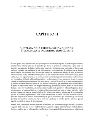 El ingenioso hidalgo don Quijote de la Mancha
EDITORIAL DIGITAL - IMPRENTA NACIONAL
c o s t a r i c a
2 9
Capítulo II
Que trata de la primera salida que de su
tierra hizo el ingenioso don Quijote
Hechas, pues, estas prevenciones, no quiso aguardar más tiempo a poner en efeto su pensamiento,
apretándole a ello la falta que él pensaba que hacía en el mundo su tardanza, según eran los
agravios que pensaba deshacer, tuertos que enderezar, sinrazones que enmendar, y abusos que
mejorar, y deudas que satisfacer. Y así, sin dar parte a persona alguna de su intención, y sin que
nadie le viese, una mañana, antes del día, que era uno de los calurosos del mes de julio, se armó de
todas sus armas, subió sobre Rocinante, puesta su mal compuesta celada, embrazó su adarga, tomó
su lanza, y, por la puerta falsa de un corral, salió al campo con grandísimo contento y alborozo de
ver con cuánta facilidad había dado principio a su buen deseo. Mas, apenas se vio en el campo,
cuando le asaltó un pensamiento terrible, y tal, que por poco le hiciera dejar la comenzada empresa;
y fue que le vino a la memoria que no era armado caballero, y que, conforme a ley de caballería,
ni podía ni debía tomar armas con ningún caballero; y, puesto que lo fuera, había de llevar armas
blancas, como novel caballero, sin empresa en el escudo, hasta que por su esfuerzo la ganase. Estos
pensamientos le hicieron titubear en su propósito; mas, pudiendo más su locura que otra razón
alguna, propuso de hacerse armar caballero del primero que topase, a imitación de otros muchos
que así lo hicieron, según él había leído en los libros que tal le tenían. En lo de las armas blancas,
pensaba limpiarlas de manera, en teniendo lugar, que lo fuesen más que un armiño; y con esto se
quietó y prosiguió su camino, sin llevar otro que aquél que su caballo quería, creyendo que en
aquello consistía la fuerza de las aventuras.
Yendo, pues, caminando nuestro flamante aventurero, iba hablando consigo mesmo y diciendo:
«¿Quién duda sino que en los venideros tiempos, cuando salga a luz la verdadera historia de mis
famosos hechos, que el sabio que los escribiere no ponga, cuando llegue a contar esta mi primera
 