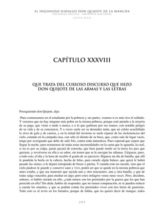 El ingenioso hidalgo don Quijote de la Mancha
EDITORIAL DIGITAL - IMPRENTA NACIONAL
c o s t a r i c a
2 9 3
Capítulo XXXVIII
Que trata del curioso discurso que hizo
don Quijote de las armas y las letras
Prosiguiendo don Quijote, dijo:
-Pues comenzamos en el estudiante por la pobreza y sus partes, veamos si es más rico el soldado.
Y veremos que no hay ninguno más pobre en la misma pobreza, porque está atenido a la miseria
de su paga, que viene o tarde o nunca, o a lo que garbeare por sus manos, con notable peligro
de su vida y de su conciencia. Y a veces suele ser su desnudez tanta, que un coleto acuchillado
le sirve de gala y de camisa, y en la mitad del invierno se suele reparar de las inclemencias del
cielo, estando en la campaña rasa, con sólo el aliento de su boca, que, como sale de lugar vacío,
tengo por averiguado que debe de salir frío, contra toda naturaleza. Pues esperad que espere que
llegue la noche, para restaurarse de todas estas incomodidades en la cama que le aguarda, la cual,
si no es por su culpa, jamás pecará de estrecha; que bien puede medir en la tierra los pies que
quisiere, y revolverse en ella a su sabor, sin temor que se le encojan las sábanas. Lléguese, pues,
a todo esto, el día y la hora de recebir el grado de su ejercicio: lléguese un día de batalla; que allí
le pondrán la borla en la cabeza, hecha de hilas, para curarle algún balazo, que quizá le habrá
pasado las sienes, o le dejará estropeado de brazo o pierna. Y cuando esto no suceda, sino que el
cielo piadoso le guarde y conserve sano y vivo, podrá ser que se quede en la mesma pobreza que
antes estaba, y que sea menester que suceda uno y otro rencuentro, una y otra batalla, y que de
todas salga vencedor, para medrar en algo; pero estos milagros vense raras veces. Pero, decidme,
señores, si habéis mirado en ello: ¿cuán menos son los premiados por la guerra que los que han
perecido en ella? Sin duda, habéis de responder, que no tienen comparación, ni se pueden reducir
a cuenta los muertos, y que se podrán contar los premiados vivos con tres letras de guarismo.
Todo esto es al revés en los letrados; porque de faldas, que no quiero decir de mangas, todos
 