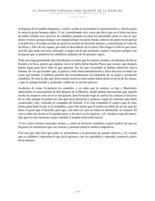 El ingenioso hidalgo don Quijote de la Mancha
EDITORIAL DIGITAL - IMPRENTA NACIONAL
c o s t a r i c a
2 9 5
al disparar de la maldita máquina), y corta y acaba en un instante los pensamientos y vida de quien
la merecía gozar luengos siglos. Y así, considerando esto, estoy por decir que en el alma me pesa
de haber tomado este ejercicio de caballero andante en edad tan detestable como es esta en que
ahora vivimos; porque aunque a mí ningún peligro me pone miedo, todavía me pone recelo pensar
si la pólvora y el estaño me han de quitar la ocasión de hacerme famoso y conocido por el valor de
mi brazo y filos de mi espada, por todo lo descubierto de la tierra. Pero haga el cielo lo que fuere
servido; que tanto seré más estimado, si salgo con lo que pretendo, cuanto a mayores peligros me
he puesto que se pusieron los caballeros andantes de los pasados siglos.
Todo este largo preámbulo dijo don Quijote en tanto que los demás cenaban, olvidándose de llevar
bocado a la boca, puesto que algunas veces le había dicho Sancho Panza que cenase; que después
habría lugar para decir todo lo que quisiese. En los que escuchado le habían sobrevino nueva
lástima, de ver que hombre que, al parecer, tenía buen entendimiento y buen discurso en todas las
cosas que trataba, le hubiese perdido tan rematadamente en tratándole de su negra y pizmienta
caballería. El cura le dijo que tenía mucha razón en todo cuanto había dicho en favor de las armas,
y que él, aunque letrado y graduado, estaba de su mesmo parecer.
Acabaron de cenar, levantaron los manteles, y en tanto que la ventera, su hija y Maritornes
aderezaban el camaranchón de don Quijote de la Mancha, donde habían determinado que aquella
noche las mujeres solas en él se recogiesen, don Fernando rogó al cautivo les contase el discurso
de su vida, porque no podría ser sino que fuese peregrino y gustoso, según las muestras que había
comenzado a dar, viniendo en compañía de Zoraida. A lo cual respondió el cautivo que de muy
buena gana haría lo que se le mandaba, y que sólo temía que el cuento no había de ser tal, que les
diese el gusto que él deseaba; pero que, con todo eso, por no faltar en obedecelle, le contaría. El
cura y todos los demás se lo agradecieron, y de nuevo se lo rogaron; y él, viéndose rogar de tantos,
dijo que no eran menester ruegos adonde el mandar tenía tanta fuerza.
-Y así, estén vuestras mercedes atentos, y oirán un discurso verdadero a quien podría ser que no
llegasen los mentirosos que con curioso y pensado artificio suelen componerse.
Con esto que dijo hizo que todos se acomodasen y le prestasen un grande silencio; y él, viendo
que ya callaban y esperaban lo que decir quisiese, con voz agradable y reposada, comenzó a decir
desta manera:
 