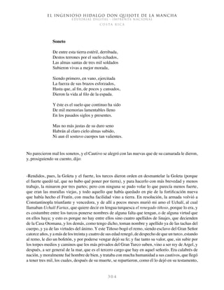 El ingenioso hidalgo don Quijote de la Mancha
EDITORIAL DIGITAL - IMPRENTA NACIONAL
c o s t a r i c a
3 0 4
Soneto
De entre esta tierra estéril, derribada,
Destos terrones por el suelo echados,
Las almas santas de tres mil soldados
Subieron vivas a mejor morada,
Siendo primero, en vano, ejercitada
La fuerza de sus brazos esforzados,
Hasta que, al fin, de pocos y cansados,
Dieron la vida al filo de la espada.
Y éste es el suelo que continuo ha sido
De mil memorias lamentables lleno
En los pasados siglos y presentes.
Mas no más justas de su duro seno
Habrán al claro cielo almas subido,
Ni aun él sostuvo cuerpos tan valientes.
No parecieron mal los sonetos, y el Cautivo se alegró con las nuevas que de su camarada le dieron,
y, prosiguiendo su cuento, dijo:
-Rendidos, pues, la Goleta y el fuerte, los turcos dieron orden en desmantelar la Goleta (porque
el fuerte quedó tal, que no hubo qué poner por tierra), y para hacerlo con más brevedad y menos
trabajo, la minaron por tres partes; pero con ninguna se pudo volar lo que parecía menos fuerte,
que eran las murallas viejas, y todo aquello que había quedado en pie de la fortificación nueva
que había hecho el Fratín, con mucha facilidad vino a tierra. En resolución, la armada volvió a
Constantinopla triunfante y vencedora, y de allí a pocos meses murió mi amo el Uchalí, al cual
llamaban Uchalí Fartax, que quiere decir en lengua turquesca el renegado tiñoso, porque lo era, y
es costumbre entre los turcos ponerse nombres de alguna falta que tengan, o de alguna virtud que
en ellos haya; y esto es porque no hay entre ellos sino cuatro apellidos de linajes, que decienden
de la Casa Otomana, y los demás, como tengo dicho, toman nombre y apellido ya de las tachas del
cuerpo, y ya de las virtudes del ánimo. Y este Tiñoso bogó el remo, siendo esclavo del Gran Señor
catorce años, y a más de los treinta y cuatro de sus edad renegó, de despecho de que un turco, estando
al remo, le dio un bofetón, y por poderse vengar dejó su fe; y fue tanto su valor, que, sin subir por
los torpes medios y caminos que los más privados del Gran Turco suben, vino a ser rey de Argel, y
después, a ser general de la mar, que es el tercero cargo que hay en aquel señorío. Era calabrés de
nación, y moralmente fué hombre de bien, y trataba con mucha humanidad a sus cautivos, que llegó
a tener tres mil, los cuales, después de su muerte, se repartieron, como él lo dejó en su testamento,
 