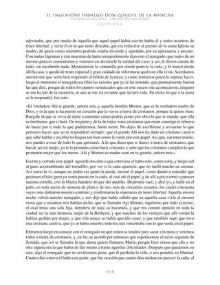 El ingenioso hidalgo don Quijote de la Mancha
EDITORIAL DIGITAL - IMPRENTA NACIONAL
c o s t a r i c a
3 0 8
adevinaba, que por medio de aquella que aquel papel había escrito había él y todos nosotros de
tener libertad, y verse él en lo que tanto deseaba, que era reducirse al gremio de la santa Iglesia su
madre, de quien como miembro podrido estaba dividido y apartado, por su ignorancia y pecado.
Con tantas lágrimas y con muestras de tanto arrepentimiento dijo esto el renegado, que todos de un
mesmo parecer consentimos y venimos en declararle la verdad del caso; y así, le dimos cuenta de
todo, sin encubrirle nada. Mostrámosle la ventanilla por donde parecía la caña, y él marcó desde
allí la casa, y quedó de tener especial y gran cuidado de informarse quién en ella vivía. Acordamos
ansimesmo que sería bien responder al billete de la mora; y como teníamos quien lo supiese hacer,
luego al momento el renegado escribió las razones que yo le fui notando, que puntualmente fueron
las que diré, porque de todos los puntos sustanciales que en este suceso me acontecieron, ninguno
se me ha ido de la memoria, ni aun se me irá en tanto que tuviere vida. En efeto, lo que a la mora
se le respondió, fué esto:
«El verdadero Alá te guarde, señora mía, y aquella bendita Marien, que es la verdadera madre de
Dios, y es la que te ha puesto en corazón que te vayas a tierra de cristianos, porque te quiere bien.
Ruégale tú que se sirva de darte a entender cómo podrás poner por obra lo que te manda; que ella
es tan buena, que sí hará. De mi parte y de la de todos estos cristianos que están conmigo te ofrezco
de hacer por ti todo lo que pudiéremos, hasta morir. No dejes de escribirme y avisarme lo que
pensares hacer, que yo te responderé siempre; que el grande Alá nos ha dado un cristiano cautivo
que sabe hablar y escribir tu lengua tan bien como lo verás por este papel. Así que, sin tener miedo,
nos puedes avisar de todo lo que quisieres. A lo que dices que si fueres a tierra de cristianos, que
has de ser mi mujer, yo te lo prometo como buen cristiano; y sabe que los cristianos cumplen lo que
prometen mejor que los moros. Alá y Marien su madre sean en tu guarda, señora mía.»
Escrito y cerrado este papel, aguardé dos días a que estuviese el baño solo, como solía, y luego salí
al paso acostumbrado del terradillo, por ver si la caña aparecía, que no tardó mucho en asomar.
Así como la vi, aunque no podía ver quién la ponía, mostré el papel, como dando a entender que
pusiesen el hilo; pero ya venía puesto en la caña, al cual até el papel, y de allí a poco tornó a parecer
nuestra estrella, con la blanca bandera de paz del atadillo. Dejáronla caer, y alcé yo, y hallé en el
paño, en toda suerte de moneda de plata y de oro, más de cincuenta escudos, los cuales cincuenta
veces más doblaron nuestro contento y confirmaron la esperanza de tener libertad. Aquella misma
noche volvió nuestro renegado, y nos dijo que había sabido que en aquella casa vivía el mesmo
moro que a nosotros nos habían dicho, que se llamaba Agi Morato, riquísimo por todo extremo,
el cual tenía una sola hija, heredera de toda su hacienda, y que era común opinión en toda la
ciudad ser la más hermosa mujer de la Berbería; y que muchos de los virreyes que allí venían la
habían pedido por mujer, y que ella nunca se había querido casar, y que también supo que tuvo
una cristiana cautiva, que ya se había muerto; todo lo cual concertaba con lo que venía en el papel.
Entramos luego en consejo con el renegado en qué orden se tendría para sacar a la mora y venirnos
todos a tierra de cristianos, y, en fin, se acordó por entonces que esperásemos el aviso segundo de
Zoraida, que así se llamaba la que ahora quiere llamarse María; porque bien vimos que ella y no
otra alguna era la que había de dar medio a todas aquellas dificultades. Después que quedamos en
esto, dijo el renegado que no tuviésemos pena; que él perdería la vida, o nos pondría en libertad.
Cuatro días estuvo el baño con gente, que fue ocasión que cuatro días tardase en parecer la caña; al
 