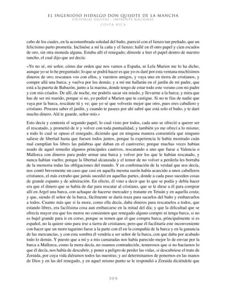 El ingenioso hidalgo don Quijote de la Mancha
EDITORIAL DIGITAL - IMPRENTA NACIONAL
c o s t a r i c a
3 0 9
cabo de los cuales, en la acostumbrada soledad del baño, pareció con el lienzo tan preñado, que un
felicísimo parto prometía. Inclinóse a mí la caña y el lienzo; hallé en él otro papel y cien escudos
de oro, sin otra moneda alguna. Estaba allí el renegado; dímosle a leer el papel dentro de nuestro
rancho, el cual dijo que así decía:
«Yo no sé, mi señor, cómo dar orden que nos vamos a España, ni Lela Marien me lo ha dicho,
aunque yo se lo he preguntado; lo que se podrá hacer es que yo os daré por esta ventana muchísimos
dineros de oro; rescataos vos con ellos, y vuestros amigos, y vaya uno en tierra de cristianos, y
compre allá una barca, y vuelva por los demás; y a mí me hallarán en el jardín de mi padre, que
está a la puerta de Babazón, junto a la marina, donde tengo de estar todo este verano con mi padre
y con mis criados. De allí, de noche, me podréis sacar sin miedo, y llevarme a la barca; y mira que
has de ser mi marido, porque si no, yo pediré a Marien que te castigue. Si no te fías de nadie que
vaya por la barca, rescátate tú y ve; que yo sé que volverás mejor que otro, pues eres caballero y
cristiano. Procura saber el jardín, y cuando te pasees por ahí sabré que está solo el baño, y te daré
mucho dinero. Alá te guarde, señor mío.»
Esto decía y contenía el segundo papel; lo cual visto por todos, cada uno se ofreció a querer ser
el rescatado, y prometió de ir y volver con toda puntualidad, y también yo me ofrecí a lo mismo;
a todo lo cual se opuso el renegado, diciendo que en ninguna manera consentiría que ninguno
saliese de libertad hasta que fuesen todos juntos, porque la experiencia le había mostrado cuán
mal cumplían los libres las palabras que daban en el cautiverio; porque muchas veces habían
usado de aquel remedio algunos principales cautivos, rescatando a uno que fuese a Valencia o
Mallorca con dineros para poder armar una barca y volver por los que le habían rescatado, y
nunca habían vuelto; porque la libertad alcanzada y el temor de no volver a perderla les borraba
de la memoria todas las obligaciones del mundo. Y en confirmación de la verdad que nos decía,
nos contó brevemente un caso que casi en aquella mesma sazón había acaecido a unos caballeros
cristianos, el más extraño que jamás sucedió en aquellas partes, donde a cada paso suceden cosas
de grande espanto y de admiración. En efecto, él vino a decir que lo que se podía y debía hacer
era que el dinero que se había de dar para rescatar al cristiano, que se le diese a él para comprar
allí en Argel una barca, con achaque de hacerse mercader y tratante en Tetuán y en aquella costa;
y que, siendo él señor de la barca, fácilmente se daría traza para sacarlos del baño y embarcarlos
a todos. Cuanto más que si la mora, como ella decía, daba dineros para rescatarlos a todos, que
estando libres, era facilísima cosa aun embarcarse en la mitad del día; y que la dificultad que se
ofrecía mayor era que los moros no consienten que renegado alguno compre ni tenga barca, si no
es bajel grande para ir en corso, porque se temen que el que compra barca, principalmente si es
español, no la quiere sino para irse a tierra de cristianos; pero que él facilitaría este inconveniente
con hacer que un moro tagarino fuese a la parte con él en la compañía de la barca y en la ganancia
de las mercancías, y con esta sombra él vendría a ser señor de la barca, con que daba por acabado
todo lo demás. Y puesto que a mí y a mis camaradas nos había parecido mejor lo de enviar por la
barca a Mallorca, como la mora decía, no osamos contradecirle, temerosos que si no hacíamos lo
que él decía, nos había de descubrir, y poner a peligro de perder las vidas, si descubriese el trato de
Zoraida, por cuya vida diéramos todos las nuestras; y así determinamos de ponernos en las manos
de Dios y en las del renegado, y en aquel mismo punto se le respondió a Zoraida diciéndole que
 