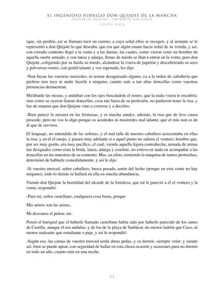 El ingenioso hidalgo don Quijote de la Mancha
EDITORIAL DIGITAL - IMPRENTA NACIONAL
c o s t a r i c a
3 1
(que, sin perdón, así se llaman) tocó un cuerno, a cuya señal ellos se recogen, y al instante se le
representó a don Quijote lo que deseaba, que era que algún enano hacía señal de su venida, y así,
con extraño contento llegó a la venta y a las damas, las cuales, como vieron venir un hombre de
aquella suerte armado, y con lanza y adarga, llenas de miedo se iban a entrar en la venta; pero don
Quijote, coligiendo por su huida su miedo, alzándose la visera de papelón y descubriendo su seco
y polvoroso rostro, con gentil talante y voz reposada, les dijo:
-Non fuyan las vuestras mercedes, ni teman desaguisado alguno; ca a la orden de caballería que
profeso non toca ni atañe facerle a ninguno, cuanto más a tan altas doncellas como vuestras
presencias demuestran.
Mirábanle las mozas, y andaban con los ojos buscándole el rostro, que la mala visera le encubría;
mas como se oyeron llamar doncellas, cosa tan fuera de su profesión, no pudieron tener la risa, y
fue de manera que don Quijote vino a correrse y a decirles:
-Bien parece la mesura en las fermosas, y es mucha sandez, además, la risa que de leve causa
procede; pero no vos lo digo porque os acuitedes ni mostredes mal talante; que el mío non es de
ál que de serviros.
El lenguaje, no entendido de las señoras, y el mal talle de nuestro caballero acrecentaba en ellas
la risa, y en él el enojo, y pasara muy adelante si a aquel punto no saliera el ventero, hombre que,
por ser muy gordo, era muy pacífico, el cual, viendo aquella figura contrahecha, armada de armas
tan desiguales como eran la brida, lanza, adarga y coselete, no estuvo en nada en acompañar a las
doncellas en las muestras de su contento. Mas, en efeto, temiendo la máquina de tantos pertrechos,
determinó de hablarle comedidamente, y así le dijo:
-Si vuestra merced, señor caballero, busca posada, amén del lecho (porque en esta venta no hay
ninguno), todo lo demás se hallará en ella en mucha abundancia.
Viendo don Quijote la humildad del alcaide de la fortaleza, que tal le pareció a él el ventero y la
venta, respondió:
-Para mí, señor castellano, cualquiera cosa basta, porque
Mis arreos son las armas,
Mi descanso el pelear, etc.
Pensó el huésped que el haberle llamado castellano había sido por haberle parecido de los sanos
de Castilla, aunque él era andaluz, y de los de la playa de Sanlúcar, no menos ladrón que Caco, ni
menos maleante que estudiante o paje, y así le respondió:
-Según eso, las camas de vuestra merced serán duras peñas, y su dormir, siempre velar; y siendo
así, bien se puede apear, con seguridad de hallar en esta choza ocasión y ocasiones para no dormir
en todo un año, cuanto más en una noche.
 