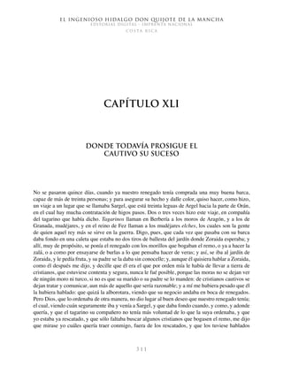 El ingenioso hidalgo don Quijote de la Mancha
EDITORIAL DIGITAL - IMPRENTA NACIONAL
c o s t a r i c a
3 1 1
Capítulo XLI
Donde todavía prosigue el
cautivo su suceso
No se pasaron quince días, cuando ya nuestro renegado tenía comprada una muy buena barca,
capaz de más de treinta personas; y para asegurar su hecho y dalle color, quiso hacer, como hizo,
un viaje a un lugar que se llamaba Sargel, que está treinta leguas de Argel hacia la parte de Orán,
en el cual hay mucha contratación de higos pasos. Dos o tres veces hizo este viaje, en compañía
del tagarino que había dicho. Tagarinos llaman en Berbería a los moros de Aragón, y a los de
Granada, mudéjares, y en el reino de Fez llaman a los mudéjares elches, los cuales son la gente
de quien aquel rey más se sirve en la guerra. Digo, pues, que cada vez que pasaba con su barca
daba fondo en una caleta que estaba no dos tiros de ballesta del jardín donde Zoraida esperaba; y
allí, muy de propósito, se ponía el renegado con los morillos que bogaban el remo, o ya a hacer la
zalá, o a como por ensayarse de burlas a lo que pensaba hacer de veras; y así, se iba al jardín de
Zoraida, y le pedía fruta, y su padre se la daba sin conocelle; y, aunque él quisiera hablar a Zoraida,
como él después me dijo, y decille que él era el que por orden mía le había de llevar a tierra de
cristianos, que estuviese contenta y segura, nunca le fué posible, porque las moras no se dejan ver
de ningún moro ni turco, si no es que su marido o su padre se lo manden: de cristianos cautivos se
dejan tratar y comunicar, aun más de aquello que sería razonable; y a mí me hubiera pesado que él
la hubiera hablado: que quizá la alborotara, viendo que su negocio andaba en boca de renegados.
Pero Dios, que lo ordenaba de otra manera, no dio lugar al buen deseo que nuestro renegado tenía;
el cual, viendo cuán seguramente iba y venía a Sargel, y que daba fondo cuando, y como, y adonde
quería, y que el tagarino su compañero no tenía más voluntad de lo que la suya ordenaba, y que
yo estaba ya rescatado, y que sólo faltaba buscar algunos cristianos que bogasen el remo, me dijo
que mirase yo cuáles quería traer conmigo, fuera de los rescatados, y que los tuviese hablados
 