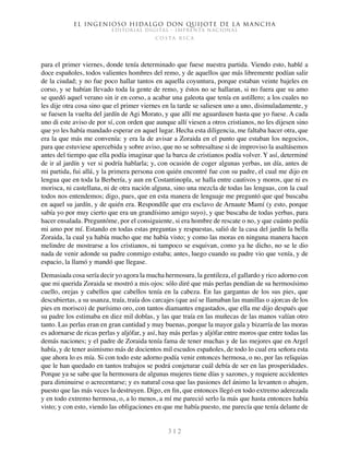 El ingenioso hidalgo don Quijote de la Mancha
EDITORIAL DIGITAL - IMPRENTA NACIONAL
c o s t a r i c a
3 1 2
para el primer viernes, donde tenía determinado que fuese nuestra partida. Viendo esto, hablé a
doce españoles, todos valientes hombres del remo, y de aquellos que más libremente podían salir
de la ciudad; y no fue poco hallar tantos en aquella coyuntura, porque estaban veinte bajeles en
corso, y se habían llevado toda la gente de remo, y éstos no se hallaran, si no fuera que su amo
se quedó aquel verano sin ir en corso, a acabar una galeota que tenía en astillero; a los cuales no
les dije otra cosa sino que el primer viernes en la tarde se saliesen uno a uno, disimuladamente, y
se fuesen la vuelta del jardín de Agi Morato, y que allí me aguardasen hasta que yo fuese. A cada
uno di este aviso de por sí, con orden que aunque allí viesen a otros cristianos, no les dijesen sino
que yo les había mandado esperar en aquel lugar. Hecha esta diligencia, me faltaba hacer otra, que
era la que más me convenía: y era la de avisar a Zoraida en el punto que estaban los negocios,
para que estuviese apercebida y sobre aviso, que no se sobresaltase si de improviso la asaltásemos
antes del tiempo que ella podía imaginar que la barca de cristianos podía volver. Y así, determiné
de ir al jardín y ver si podría hablarla; y, con ocasión de coger algunas yerbas, un día, antes de
mi partida, fui allá, y la primera persona con quién encontré fue con su padre, el cual me dijo en
lengua que en toda la Berbería, y aun en Costantinopla, se halla entre cautivos y moros, que ni es
morisca, ni castellana, ni de otra nación alguna, sino una mezcla de todas las lenguas, con la cual
todos nos entendemos; digo, pues, que en esta manera de lenguaje me preguntó que qué buscaba
en aquel su jardín, y de quién era. Respondíle que era esclavo de Arnaute Mamí (y esto, porque
sabía yo por muy cierto que era un grandísimo amigo suyo), y que buscaba de todas yerbas, para
hacer ensalada. Preguntóme, por el consiguiente, si era hombre de rescate o no, y que cuánto pedía
mi amo por mí. Estando en todas estas preguntas y respuestas, salió de la casa del jardín la bella
Zoraida, la cual ya había mucho que me había visto; y como las moras en ninguna manera hacen
melindre de mostrarse a los cristianos, ni tampoco se esquivan, como ya he dicho, no se le dio
nada de venir adonde su padre conmigo estaba; antes, luego cuando su padre vio que venía, y de
espacio, la llamó y mandó que llegase.
Demasiada cosa sería decir yo agora la mucha hermosura, la gentileza, el gallardo y rico adorno con
que mi querida Zoraida se mostró a mis ojos: sólo diré que más perlas pendían de su hermosísimo
cuello, orejas y cabellos que cabellos tenía en la cabeza. En las gargantas de los sus pies, que
descubiertas, a su usanza, traía, traía dos carcajes (que así se llamaban las manillas o ajorcas de los
pies en morisco) de purísimo oro, con tantos diamantes engastados, que ella me dijo después que
su padre los estimaba en diez mil doblas, y las que traía en las muñecas de las manos valían otro
tanto. Las perlas eran en gran cantidad y muy buenas, porque la mayor gala y bizarría de las moras
es adornarse de ricas perlas y aljófar, y así, hay más perlas y aljófar entre moros que entre todas las
demás naciones; y el padre de Zoraida tenía fama de tener muchas y de las mejores que en Argel
había, y de tener asimismo más de docientos mil escudos españoles, de todo lo cual era señora esta
que ahora lo es mía. Si con todo este adorno podía venir entonces hermosa, o no, por las reliquias
que le han quedado en tantos trabajos se podrá conjeturar cuál debía de ser en las prosperidades.
Porque ya se sabe que la hermosura de algunas mujeres tiene días y sazones, y requiere accidentes
para diminuirse o acrecentarse; y es natural cosa que las pasiones del ánimo la levanten o abajen,
puesto que las más veces la destruyen. Digo, en fin, que entonces llegó en todo extremo aderezada
y en todo extremo hermosa, o, a lo menos, a mí me pareció serlo la más que hasta entonces había
visto; y con esto, viendo las obligaciones en que me había puesto, me parecía que tenía delante de
 