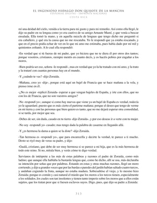 El ingenioso hidalgo don Quijote de la Mancha
EDITORIAL DIGITAL - IMPRENTA NACIONAL
c o s t a r i c a
3 1 3
mí una deidad del cielo, venida a la tierra para mi gusto y para mi remedio. Así como ella llegó, le
dijo su padre en su lengua como yo era cautivo de su amigo Arnaute Mamí, y que venía a buscar
ensalada. Ella tomó la mano, y en aquella mezcla de lenguas que tengo dicho me preguntó si
era caballero, y qué era la causa que no me rescataba. Yo le respondí que ya estaba rescatado, y
que en el precio podía echar de ver en lo que mi amo me estimaba, pues había dado por mí mil y
quinientos zoltanís. A lo cual ella respondió:
-En verdad que si tú fueras de mi padre, que yo hiciera que no te diera él por otros dos tantos;
porque vosotros, cristianos, siempre mentís en cuanto decís, y os hacéis pobres por engañar a los
moros.
-Bien podría ser eso, señora -le respondí-, mas en verdad que yo la he tratado con mi amo, y la trato
y la trataré con cuantas personas hay en el mundo.
-Y ¿cuándo te vas? -dijo Zoraida.
-Mañana, creo yo -dije-, porque está aquí un bajel de Francia que se hace mañana a la vela, y
pienso irme en él.
-¿No es mejor -replicó Zoraida- esperar a que vengan bajeles de España, y irte con ellos, que no
con los de Francia, que no son vuestros amigos?
-No -respondí yo-; aunque si como hay nuevas que viene ya un bajel de España es verdad, todavía
yo le aguardaré, puesto que es más cierto el partirme mañana; porque el deseo que tengo de verme
en mi tierra y con las personas que bien quiero es tanto, que no me dejará esperar otra comodidad,
si se tarda, por mejor que sea.
-Debes de ser, sin duda, casado en tu tierra -dijo Zoraida-, y por eso deseas ir a verte con tu mujer.
-No soy -respondí yo- casado; mas tengo dada la palabra de casarme en llegando allá.
-Y ¿es hermosa la dama a quien se la diste? -dijo Zoraida.
-Tan hermosa es -respondí yo-, que para encarecella y decirte la verdad, te parece a ti mucho.
Desto se riyó muy de veras su padre, y dijo:
-Gualá, cristiano, que debe de ser muy hermosa si se parece a mi hija, que es la más hermosa de
todo este reino. Si no, mírala bien, y verás cómo te digo verdad.
Servíanos de intérprete a las más de estas palabras y razones el padre de Zoraida, como más
ladino; que aunque ella hablaba la bastarda lengua que, como he dicho, allí se usa, más declaraba
su intención por señas que por palabras. Estando en estas y otras muchas razones, llegó un moro
corriendo, y dijo a grandes voces que por las bardas o paredes del jardín habían saltado cuatro turcos,
y andaban cogiendo la fruta, aunque no estaba madura. Sobresaltóse el viejo, y lo mesmo hizo
Zoraida; porque es común y casi natural el miedo que los moros a los turcos tienen, especialmente
a los soldados, los cuales son tan insolentes y tienen tanto imperio sobre los moros que a ellos están
sujetos, que los tratan peor que si fuesen esclavos suyos. Digo, pues, que dijo su padre a Zoraida:
 