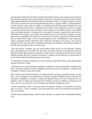 El ingenioso hidalgo don Quijote de la Mancha
EDITORIAL DIGITAL - IMPRENTA NACIONAL
c o s t a r i c a
3 1 9
por mal agüero llegar allí a dar fondo cuando la necesidad les fuerza a ello, porque nunca le dan sin
ella; puesto que para nosotros no fue abrigo de mala mujer, sino puerto seguro de nuestro remedio,
según andaba alterada la mar. Pusimos nuestras centinelas en tierra, y no dejamos jamás los remos
de la mano; comimos de lo que el renegado había proveído, y rogamos a Dios y a Nuestra Señora,
de todo nuestro corazón, que nos ayudase y favoreciese para que felicemente diésemos fin a tan
dichoso principio. Diose orden, a suplicación de Zoraida, como echásemos en tierra a su padre
y a todos los demás moros que allí atados venían, porque no le bastaba el ánimo, ni lo podían
sufrir sus blandas entrañas, ver delante de sus ojos atado a su padre y aquellos de su tierra presos.
Prometímosle de hacerlo así al tiempo de la partida, pues no corría peligro el dejallos en aquel
lugar, que era despoblado. No fueron tan vanas nuestras oraciones, que no fuesen oídas del cielo;
que, en nuestro favor, luego volvió el viento tranquilo el mar, convidándonos a que tornásemos
alegres a proseguir nuestro comenzado viaje. Viendo esto, desatamos a los moros, y uno a uno los
pusimos en tierra, de lo que ellos se quedaron admirados; pero llegando a desembarcar al padre de
Zoraida, que ya estaba en todo su acuerdo, dijo:
-¿Por qué pensáis, cristianos, que esta mala hembra huelga de que me deis libertad? ¿Pensáis
que es por piedad que de mí tiene? No, por cierto, sino que lo hace por el estorbo que le dará mi
presencia cuando quiera poner en ejecución sus malos deseos; ni penséis que la ha movido a mudar
religión entender ella que la vuestra a la nuestra se aventaja, sino el saber que en vuestra tierra se
usa la deshonestidad más libremente que en la nuestra.
Y volviéndose a Zoraida, teniéndole yo y otro cristiano de entrambos brazos asido, porque algún
desatino no hiciese, le dijo:
-¡Oh infame moza y mal aconsejada muchacha! ¿Adónde vas, ciega y desatinada, en poder destos
perros, naturales enemigos nuestros? ¡Maldita sea la hora en que yo te engendré, y malditos sean
los regalos y deleites en que te he criado!
Pero viendo yo que llevaba término de no acabar tan presto, di priesa a ponelle en tierra, y desde
allí, a voces, prosiguió en sus maldiciones y lamentos, rogando a Mahoma rogase a Alá que nos
destruyese, confundiese y acabase; y cuando, por habernos hecho a la vela, no podimos oír sus
palabras, vimos sus obras, que eran arrancarse las barbas, mesarse los cabellos y arrastrarse por el
suelo; mas una vez esforzó la voz de tal manera, que podimos entender que decía:
-¡Vuelve, amada hija, vuelve a tierra, que todo te lo perdono; entrega a esos hombres ese dinero,
que ya es suyo, y vuelve a consolar a este triste padre tuyo, que en esta desierta arena dejará la
vida, si tú le dejas.
Todo lo cual escuchaba Zoraida, y todo lo sentía y lloraba, y no supo decirle ni respondelle palabra,
sino:
 
