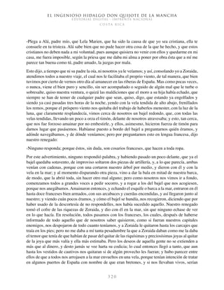 El ingenioso hidalgo don Quijote de la Mancha
EDITORIAL DIGITAL - IMPRENTA NACIONAL
c o s t a r i c a
3 2 0
-Plega a Alá, padre mío, que Lela Marien, que ha sido la causa de que yo sea cristiana, ella te
consuele en tu tristeza. Alá sabe bien que no pude hacer otra cosa de la que he hecho, y que estos
cristianos no deben nada a mi voluntad, pues aunque quisiera no venir con ellos y quedarme en mi
casa, me fuera imposible, según la priesa que me daba mi alma a poner por obra ésta que a mí me
parece tan buena como tú, padre amado, la juzgas por mala.
Esto dijo, a tiempo que ni su padre la oía, ni nosotros ya le veíamos; y así, consolando yo a Zoraida,
atendimos todos a nuestro viaje, el cual nos le facilitaba el proprio viento, de tal manera, que bien
tuvimos por cierto de vernos otro día al amanecer en las riberas de España. Mas como pocas veces,
o nunca, viene el bien puro y sencillo, sin ser acompañado o seguido de algún mal que le turbe o
sobresalte, quiso nuestra ventura, o quizá las maldiciones que el moro a su hija había echado, que
siempre se han de temer de cualquier padre que sean, quiso, digo, que estando ya engolfados y
siendo ya casi pasadas tres horas de la noche, yendo con la vela tendida de alto abajo, frenillados
los remos, porque el próspero viento nos quitaba del trabajo de haberlos menester, con la luz de la
luna, que claramente resplandecía, vimos cerca de nosotros un bajel redondo, que, con todas las
velas tendidas, llevando un poco a orza el timón, delante de nosotros atravesaba; y esto, tan cerca,
que nos fue forzoso amainar por no embestirle, y ellos, asimesmo, hicieron fuerza de timón para
darnos lugar que pasásemos. Habíanse puesto a bordo del bajel a preguntarnos quién éramos, y
adónde navegábamos, y de dónde veníamos; pero por preguntarnos esto en lengua francesa, dijo
nuestro renegado:
-Ninguno responda; porque éstos, sin duda, son cosarios franceses, que hacen a toda ropa.
Por este advertimiento, ninguno respondió palabra, y habiendo pasado un poco delante, que ya el
bajel quedaba sotavento, de improviso soltaron dos piezas de artillería, y, a lo que parecía, ambas
venían con cadenas, porque con una cortaron nuestro árbol por medio, y dieron con él y con la
vela en la mar; y al momento disparando otra pieza, vino a dar la bala en mitad de nuestra barca,
de modo, que la abrió toda, sin hacer otro mal alguno; pero como nosotros nos vimos ir a fondo,
comenzamos todos a grandes voces a pedir socorro, y a rogar a los del bajel que nos acogiesen,
porque nos anegábamos. Amainaron entonces, y echando el esquife o barca a la mar, entraron en él
hasta doce franceses bien armados, con sus arcabuces y cuerdas encendidas, y así llegaron junto al
nuestro; y viendo cuán pocos éramos, y cómo el bajel se hundía, nos recogieron, diciendo que por
haber usado de la descortesía de no respondelles, nos había sucedido aquello. Nuestro renegado
tomó el cofre de las riquezas de Zoraida, y dio con él en la mar, sin que ninguno echase de ver
en lo que hacía. En resolución, todos pasamos con los franceses, los cuales, después de haberse
informado de todo aquello que de nosotros saber quisieron, como si fueran nuestros capitales
enemigos, nos despojaron de todo cuanto teníamos, y a Zoraida le quitaron hasta los carcajes que
traía en los pies; pero no me daba a mí tanta pesadumbre la que a Zoraida daban como me la daba
el temor que tenía de que habían de pasar del quitar de las riquísimas y preciosísimas joyas al quitar
de la joya que más valía y ella más estimaba. Pero los deseos de aquella gente no se extienden a
más que al dinero, y desto jamás se vee harta su codicia; lo cual entonces llegó a tanto, que aun
hasta los vestidos de cautivos nos quitaran si de algún provecho les fueran; y hubo parecer entre
ellos de que a todos nos arrojasen a la mar envueltos en una vela, porque tenían intención de tratar
en algunos puertos de España con nombre de que eran bretones, y si nos llevaban vivos, serían
 