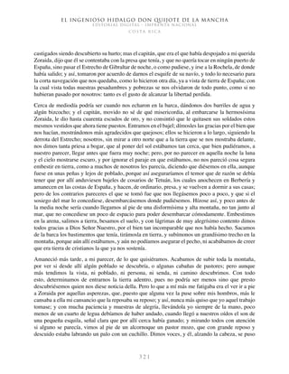 El ingenioso hidalgo don Quijote de la Mancha
EDITORIAL DIGITAL - IMPRENTA NACIONAL
c o s t a r i c a
3 2 1
castigados siendo descubierto su hurto; mas el capitán, que era el que había despojado a mi querida
Zoraida, dijo que él se contentaba con la presa que tenía, y que no quería tocar en ningún puerto de
España, sino pasar el Estrecho de Gibraltar de noche, o como pudiese, y irse a la Rochela, de donde
había salido; y así, tomaron por acuerdo de darnos el esquife de su navío, y todo lo necesario para
la corta navegación que nos quedaba, como lo hicieron otra día, ya a vista de tierra de España; con
la cual vista todas nuestras pesadumbres y pobrezas se nos olvidaron de todo punto, como si no
hubieran pasado por nosotros: tanto es el gusto de alcanzar la libertad perdida.
Cerca de mediodía podría ser cuando nos echaron en la barca, dándonos dos barriles de agua y
algún bizcocho; y el capitán, movido no sé de qué misericordia, al embarcarse la hermosísima
Zoraida, le dio hasta cuarenta escudos de oro, y no consintió que le quitasen sus soldados estos
mesmos vestidos que ahora tiene puestos. Entramos en el bajel; dímosles las gracias por el bien que
nos hacían, mostrándonos más agradecidos que quejosos; ellos se hicieron a lo largo, siguiendo la
derrota del Estrecho; nosotros, sin mirar a otro norte que a la tierra que se nos mostraba delante,
nos dimos tanta priesa a bogar, que al poner del sol estábamos tan cerca, que bien pudiéramos, a
nuestro parecer, llegar antes que fuera muy noche; pero, por no parecer en aquella noche la luna
y el cielo mostrarse escuro, y por ignorar el paraje en que estábamos, no nos pareció cosa segura
embestir en tierra, como a muchos de nosotros les parecía, diciendo que diésemos en ella, aunque
fuese en unas peñas y lejos de poblado, porque así aseguraríamos el temor que de razón se debía
tener que por allí anduviesen bajeles de cosarios de Tetuán, los cuales anochecen en Berbería y
amanecen en las costas de España, y hacen, de ordinario, presa, y se vuelven a dormir a sus casas;
pero de los contrarios pareceres el que se tomó fue que nos llegásemos poco a poco, y que si el
sosiego del mar lo concediese, desembarcásemos donde pudiésemos. Hízose así, y poco antes de
la media noche sería cuando llegamos al pie de una disformísima y alta montaña, no tan junto al
mar, que no concediese un poco de espacio para poder desembarcar cómodamente. Embestimos
en la arena, salimos a tierra, besamos el suelo, y con lágrimas de muy alegrísimo contento dimos
todos gracias a Dios Señor Nuestro, por el bien tan incomparable que nos había hecho. Sacamos
de la barca los bastimentos que tenía, tirámosla en tierra, y subímonos un grandísimo trecho en la
montaña, porque aún allí estábamos, y aún no podíamos asegurar el pecho, ni acabábamos de creer
que era tierra de cristianos la que ya nos sostenía.
Amaneció más tarde, a mi parecer, de lo que quisiéramos. Acabamos de subir toda la montaña,
por ver si desde allí algún poblado se descubría, o algunas cabañas de pastores; pero aunque
más tendimos la vista, ni poblado, ni persona, ni senda, ni camino descubrimos. Con todo
esto, determinamos de entrarnos la tierra adentro, pues no podría ser menos sino que presto
descubriésemos quien nos diese noticia della. Pero lo que a mí más me fatigaba era el ver ir a pie
a Zoraida por aquellas asperezas, que, puesto que alguna vez la puse sobre mis hombros, más le
cansaba a ella mi cansancio que la reposaba su reposo; y así, nunca más quiso que yo aquel trabajo
tomase; y con mucha paciencia y muestras de alegría, llevándola yo siempre de la mano, poco
menos de un cuarto de legua debíamos de haber andado, cuando llegó a nuestros oídos el son de
una pequeña esquila, señal clara que por allí cerca había ganado; y mirando todos con atención
si alguno se parecía, vimos al pie de un alcornoque un pastor mozo, que con grande reposo y
descuido estaba labrando un palo con un cuchillo. Dimos voces, y él, alzando la cabeza, se puso
 