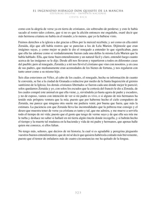 El ingenioso hidalgo don Quijote de la Mancha
EDITORIAL DIGITAL - IMPRENTA NACIONAL
c o s t a r i c a
3 2 3
como con la alegría de verse ya en tierra de cristianos, sin sobresalto de perderse; y esto le había
sacado al rostro tales colores, que si no es que la afición entonces me engañaba, osaré decir que
más hermosa criatura no había en el mundo; a lo menos, que yo la hubiese visto.
Fuimos derechos a la iglesia a dar gracias a Dios por la merced recebida; y así como en ella entró
Zoraida, dijo que allí había rostros que se parecían a los de Lela Marien. Dijímosle que eran
imágines suyas, y como mejor se pudo le dio el renegado a entender lo que significaban, para
que ella las adorase como si verdaderamente fueran cada una dellas la misma Lela Marien que la
había hablado. Ella, que tiene buen entendimiento y un natural fácil y claro, entendió luego cuanto
acerca de las imágenes se le dijo. Desde allí nos llevaron y repartieron a todos en diferentes casas
del pueblo; pero al renegado, Zoraida y a mí nos llevó el cristiano que vino con nosotros, y en casa
de sus padres, que medianamente eran acomodados de los bienes de fortuna, y nos regalaron con
tanto amor como a su mismo hijo.
Seis días estuvimos en Vélez, al cabo de los cuales, el renegado, hecha su información de cuanto
le convenía, se fue a la ciudad de Granada a reducirse por medio de la Santa Inquisición al gremio
santísimo de la Iglesia; los demás cristianos libertados se fueron cada uno donde mejor le pareció;
solos quedamos Zoraida y yo, con solos los escudos que la cortesía del francés le dio a Zoraida, de
los cuales compré este animal en que ella viene, y, sirviéndola yo hasta agora de padre y escudero,
y no de esposo, vamos con intención de ver si mi padre es vivo, o si alguno de mis hermanos ha
tenido más próspera ventura que la mía; puesto que por haberme hecho el cielo compañero de
Zoraida, me parece que ninguna otra suerte me pudiera venir, por buena que fuera, que más la
estimara. La paciencia con que Zoraida lleva las incomodidades que la pobreza trae consigo y el
deseo que muestra tener de verse ya cristiana es tanto y tal, que me admira, y me mueve a servirla
todo el tiempo de mi vida; puesto que el gusto que tengo de verme suyo y de que ella sea mía me
le turba y deshace no saber si hallaré en mi tierra algún rincón donde recogella, y si habrán hecho
el tiempo y la muerte tal mudanza en la hacienda y vida de mi padre y hermanos, que apenas halle
quien me conozca, si ellos faltan.
No tengo más, señores, que deciros de mi historia; la cual si es agradable y peregrina júzguenlo
vuestros buenos entendimientos; que de mí sé decir que quisiera habérosla contado más brevemente,
puesto que el temor de enfadaros más de cuatro circunstancias me ha quitado de la lengua.
 