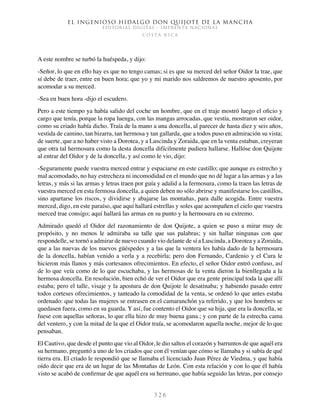 El ingenioso hidalgo don Quijote de la Mancha
EDITORIAL DIGITAL - IMPRENTA NACIONAL
c o s t a r i c a
3 2 6
A este nombre se turbó la huéspeda, y dijo:
-Señor, lo que en ello hay es que no tengo camas; si es que su merced del señor Oidor la trae, que
sí debe de traer, entre en buen hora; que yo y mi marido nos saldremos de nuestro aposento, por
acomodar a su merced.
-Sea en buen hora -dijo el escudero.
Pero a este tiempo ya había salido del coche un hombre, que en el traje mostró luego el oficio y
cargo que tenía, porque la ropa luenga, con las mangas arrocadas, que vestía, mostraron ser oidor,
como su criado había dicho. Traía de la mano a una doncella, al parecer de hasta diez y seis años,
vestida de camino, tan bizarra, tan hermosa y tan gallarda, que a todos puso en admiración su vista;
de suerte, que a no haber visto a Dorotea, y a Luscinda y Zoraida, que en la venta estaban, creyeran
que otra tal hermosura como la desta doncella difícilmente pudiera hallarse. Hallóse don Quijote
al entrar del Oidor y de la doncella, y así como le vio, dijo:
-Seguramente puede vuestra merced entrar y espaciarse en este castillo; que aunque es estrecho y
mal acomodado, no hay estrecheza ni incomodidad en el mundo que no dé lugar a las armas y a las
letras, y más si las armas y letras traen por guía y adalid a la fermosura, como la traen las letras de
vuestra merced en esta fermosa doncella, a quien deben no sólo abrirse y manifestarse los castillos,
sino apartarse los riscos, y dividirse y abajarse las montañas, para dalle acogida. Entre vuestra
merced, digo, en este paraíso, que aquí hallará estrellas y soles que acompañen el cielo que vuestra
merced trae consigo; aquí hallará las armas en su punto y la hermosura en su extremo.
Admirado quedó el Oidor del razonamiento de don Quijote, a quien se puso a mirar muy de
propósito, y no menos le admiraba su talle que sus palabras; y sin hallar ningunas con que
respondelle, se tornó a admirar de nuevo cuando vio delante de sí a Luscinda, a Dorotea y a Zoraida,
que a las nuevas de los nuevos güéspedes y a las que la ventera les había dado de la hermosura
de la doncella, habían venido a verla y a recebirla; pero don Fernando, Cardenio y el Cura le
hicieron más llanos y más cortesanos ofrecimientos. En efecto, el señor Oidor entró confuso, así
de lo que veía como de lo que escuchaba, y las hermosas de la venta dieron la bienllegada a la
hermosa doncella. En resolución, bien echó de ver el Oidor que era gente principal toda la que allí
estaba; pero el talle, visaje y la apostura de don Quijote le desatinaba; y habiendo pasado entre
todos corteses ofrecimientos, y tanteado la comodidad de la venta, se ordenó lo que antes estaba
ordenado: que todas las mujeres se entrasen en el camaranchón ya referido, y que los hombres se
quedasen fuera, como en su guarda. Y así, fue contento el Oidor que su hija, que era la doncella, se
fuese con aquellas señoras, lo que ella hizo de muy buena gana.; y con parte de la estrecha cama
del ventero, y con la mitad de la que el Oidor traía, se acomodaron aquella noche, mejor de lo que
pensaban.
El Cautivo, que desde el punto que vio al Oidor, le dio saltos el corazón y barruntos de que aquél era
su hermano, preguntó a uno de los criados que con él venían que cómo se llamaba y si sabía de qué
tierra era. El criado le respondió que se llamaba el licenciado Juan Pérez de Viedma, y que había
oído decir que era de un lugar de las Montañas de León. Con esta relación y con lo que él había
visto se acabó de confirmar de que aquél era su hermano, que había seguido las letras, por consejo
 
