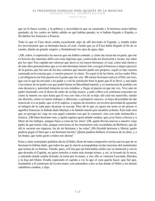 El ingenioso hidalgo don Quijote de la Mancha
EDITORIAL DIGITAL - IMPRENTA NACIONAL
c o s t a r i c a
3 2 8
que en la barca venían, y la pobreza y necesidad en que su camarada y la hermosa mora habían
quedado; de los cuales no había sabido en qué habían parado, ni si habían llegado a España, o
llevádolos los franceses a Francia.
Todo lo que el Cura decía estaba escuchando algo de allí desviado el Capitán, y notaba todos
los movimientos que su hermano hacía; el cual, viendo que ya el Cura había llegado al fin de su
cuento, dando un grande suspiro, y llenándosele los ojos de agua, dijo:
-¡Oh, señor, si supiésedes las nuevas que me habéis contado, y cómo me tocan tan en parte, que me
es forzoso dar muestras dello con estas lágrimas que, contra toda mi discreción y recato, me salen
por los ojos! Ese capitán tan valeroso que decís es mi mayor hermano, el cual, como más fuerte y
de más altos pensamientos que yo ni otro hermano menor mío, escogió el honroso y digno ejercicio
de la guerra, que fue uno de los tres caminos que nuestro padre nos propuso, según os dijo vuestra
camarada en la conseja que, a vuestro parecer, le oístes. Yo seguí el de las letras, en las cuales Dios
y mi diligencia me han puesto en el grado que me veis. Mi menor hermano está en el Pirú, tan rico,
que con lo que ha enviado a mi padre y a mí ha satisfecho bien la parte que él se llevó, y aun dado
a las manos de mi padre con que poder hartar su liberalidad natural; y yo ansimesmo he podido con
más decencia y autoridad tratarme en mis estudios, y llegar al puesto en que me veo. Vive aún mi
padre muriendo, con el deseo de saber de su hijo mayor, y pide a Dios con continuas oraciones no
cierre la muerte sus ojos hasta que él vea con vida a los de su hijo; del cual me maravillo, siendo
tan discreto, cómo en tantos trabajos y afliciones, o prósperos sucesos, se haya descuidado de dar
noticia de sí a su padre; que si él lo supiera, o alguno de nosotros, no tuviera necesidad de aguardar
al milagro de la caña para alcanzar su rescate. Pero de lo que yo agora me temo es de pensar si
aquellos franceses le habrán dado libertad, o le habrán muerto por encubrir su hurto. Esto todo será
que yo prosiga mi viaje no con aquel contento con que le comencé, sino con toda melancolía y
tristeza. ¡Oh buen hermano mío, y quién supiera agora dónde estabas; que yo te fuera a buscar y a
librar de tus trabajos, aunque fuera a costa de los míos! ¡Oh, quién llevara nuevas a nuestro viejo
padre de que tenías vida, aunque estuvieras en las mazmorras más escondidas de Berbería; que de
allí te sacaran sus riquezas, las de mi hermano y las mías! ¡Oh Zoraida hermosa y liberal, quién
pudiera pagar el bien que a un hermano hiciste! ¡Quién pudiera hallarse al renacer de tu alma, y a
las bodas, que tanto gusto a todos nos dieran!
Estas y otras semejantes palabras decía el Oidor, lleno de tanta compasión con las nuevas que de su
hermano le habían dado, que todos los que le oían le acompañaban en dar muestras del sentimiento
que tenían de su lástima. Viendo, pues, el Cura que tan bien había salido con su intención y con lo
que deseaba el Capitán, no quiso tenerlos a todos más tiempo tristes, y así, se levantó de la mesa,
y entrando donde estaba Zoraida, la tomó por la mano, y tras ella se vinieron Luscinda, Dorotea
y la hija del Oidor. Estaba esperando el capitán a ver lo que el cura quería hacer, que fué que,
tomándole a él asimesmo de la otra mano, con entrambos a dos se fue donde el Oidor y los demás
caballeros estaban, y dijo:
 