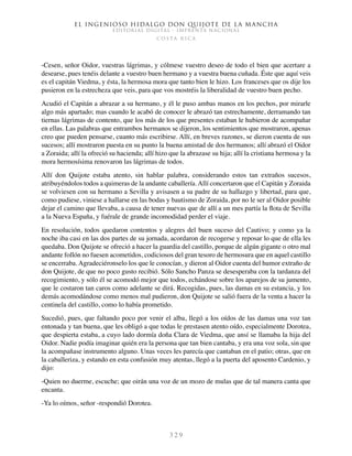 El ingenioso hidalgo don Quijote de la Mancha
EDITORIAL DIGITAL - IMPRENTA NACIONAL
c o s t a r i c a
3 2 9
-Cesen, señor Oidor, vuestras lágrimas, y cólmese vuestro deseo de todo el bien que acertare a
desearse, pues tenéis delante a vuestro buen hermano y a vuestra buena cuñada. Éste que aquí veis
es el capitán Viedma, y ésta, la hermosa mora que tanto bien le hizo. Los franceses que os dije los
pusieron en la estrecheza que veis, para que vos mostréis la liberalidad de vuestro buen pecho.
Acudió el Capitán a abrazar a su hermano, y él le puso ambas manos en los pechos, por mirarle
algo más apartado; mas cuando le acabó de conocer le abrazó tan estrechamente, derramando tan
tiernas lágrimas de contento, que los más de los que presentes estaban le hubieron de acompañar
en ellas. Las palabras que entrambos hermanos se dijeron, los sentimientos que mostraron, apenas
creo que pueden pensarse, cuanto más escribirse. Allí, en breves razones, se dieron cuenta de sus
sucesos; allí mostraron puesta en su punto la buena amistad de dos hermanos; allí abrazó el Oidor
a Zoraida; allí la ofreció su hacienda; allí hizo que la abrazase su hija; allí la cristiana hermosa y la
mora hermosísima renovaron las lágrimas de todos.
Allí don Quijote estaba atento, sin hablar palabra, considerando estos tan extraños sucesos,
atribuyéndolos todos a quimeras de la andante caballería.Allí concertaron que el Capitán y Zoraida
se volviesen con su hermano a Sevilla y avisasen a su padre de su hallazgo y libertad, para que,
como pudiese, viniese a hallarse en las bodas y bautismo de Zoraida, por no le ser al Oidor posible
dejar el camino que llevaba, a causa de tener nuevas que de allí a un mes partía la flota de Sevilla
a la Nueva España, y fuérale de grande incomodidad perder el viaje.
En resolución, todos quedaron contentos y alegres del buen suceso del Cautivo; y como ya la
noche iba casi en las dos partes de su jornada, acordaron de recogerse y reposar lo que de ella les
quedaba. Don Quijote se ofreció a hacer la guardia del castillo, porque de algún gigante o otro mal
andante follón no fuesen acometidos, codiciosos del gran tesoro de hermosura que en aquel castillo
se encerraba. Agradeciéronselo los que le conocían, y dieron al Oidor cuenta del humor extraño de
don Quijote, de que no poco gusto recibió. Sólo Sancho Panza se desesperaba con la tardanza del
recogimiento, y sólo él se acomodó mejor que todos, echándose sobre los aparejos de su jumento,
que le costaron tan caros como adelante se dirá. Recogidas, pues, las damas en su estancia, y los
demás acomodándose como menos mal pudieron, don Quijote se salió fuera de la venta a hacer la
centinela del castillo, como lo había prometido.
Sucedió, pues, que faltando poco por venir el alba, llegó a los oídos de las damas una voz tan
entonada y tan buena, que les obligó a que todas le prestasen atento oído, especialmente Dorotea,
que despierta estaba, a cuyo lado dormía doña Clara de Viedma, que ansí se llamaba la hija del
Oidor. Nadie podía imaginar quién era la persona que tan bien cantaba, y era una voz sola, sin que
la acompañase instrumento alguno. Unas veces les parecía que cantaban en el patio; otras, que en
la caballeriza, y estando en esta confusión muy atentas, llegó a la puerta del aposento Cardenio, y
dijo:
-Quien no duerme, escuche; que oirán una voz de un mozo de mulas que de tal manera canta que
encanta.
-Ya lo oímos, señor -respondió Dorotea.
 