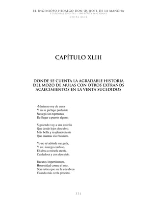 El ingenioso hidalgo don Quijote de la Mancha
EDITORIAL DIGITAL - IMPRENTA NACIONAL
c o s t a r i c a
3 3 1
Capítulo XLIII
Donde se cuenta la agradable historia
del mozo de mulas con otros extraños
acaecimientos en la venta sucedidos
-Marinero soy de amor
Y en su piélago profundo
Navego sin esperanza
De llegar a puerto alguno.
Siguiendo voy a una estrella
Que desde lejos descubro,
Más bella y resplandeciente
Que cuantas vio Palinuro.
Yo no sé adónde me guía,
Y así, navego confuso,
El alma a mirarla atenta,
Cuidadosa y con descuido.
Recatos impertinentes,
Honestidad contra el uso,
Son nubes que me la encubren
Cuando más verla procuro.
 