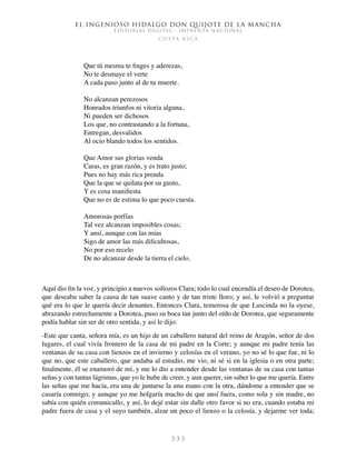 El ingenioso hidalgo don Quijote de la Mancha
EDITORIAL DIGITAL - IMPRENTA NACIONAL
c o s t a r i c a
3 3 3
Que tú mesma te finges y aderezas,
No te desmaye el verte
A cada paso junto al de tu muerte.
No alcanzan perezosos
Honrados triunfos ni vitoria alguna,
Ni pueden ser dichosos
Los que, no contrastando a la fortuna,
Entregan, desvalidos
Al ocio blando todos los sentidos.
Que Amor sus glorias venda
Caras, es gran razón, y es trato justo;
Pues no hay más rica prenda
Que la que se quilata por su gusto,
Y es cosa manifiesta
Que no es de estima lo que poco cuesta.
Amorosas porfías
Tal vez alcanzan imposibles cosas;
Y ansí, aunque con las mías
Sigo de amor las más dificultosas,
No por eso recelo
De no alcanzar desde la tierra el cielo.
Aquí dio fin la voz, y principio a nuevos sollozos Clara; todo lo cual encendía el deseo de Dorotea,
que deseaba saber la causa de tan suave canto y de tan triste lloro; y así, le volvió a preguntar
qué era lo que le quería decir denantes. Entonces Clara, temerosa de que Luscinda no la oyese,
abrazando estrechamente a Dorotea, puso su boca tan junto del oído de Dorotea, que seguramente
podía hablar sin ser de otro sentida, y así le dijo:
-Este que canta, señora mía, es un hijo de un caballero natural del reino de Aragón, señor de dos
lugares, el cual vivía frontero de la casa de mi padre en la Corte; y aunque mi padre tenía las
ventanas de su casa con lienzos en el invierno y celosías en el verano, yo no sé lo que fue, ni lo
que no, que este caballero, que andaba al estudio, me vio, ni sé si en la iglesia o en otra parte;
finalmente, él se enamoró de mí, y me lo dio a entender desde las ventanas de su casa con tantas
señas y con tantas lágrimas, que yo le hube de creer, y aun querer, sin saber lo que me quería. Entre
las señas que me hacía, era una de juntarse la una mano con la otra, dándome a entender que se
casaría conmigo; y aunque yo me holgaría mucho de que ansí fuera, como sola y sin madre, no
sabía con quién comunicallo, y así, lo dejé estar sin dalle otro favor si no era, cuando estaba mi
padre fuera de casa y el suyo también, alzar un poco el lienzo o la celosía, y dejarme ver toda;
 
