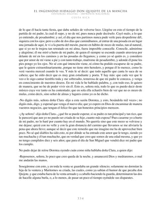 El ingenioso hidalgo don Quijote de la Mancha
EDITORIAL DIGITAL - IMPRENTA NACIONAL
c o s t a r i c a
3 3 4
de lo que él hacía tanta fiesta, que daba señales de volverse loco. Llegóse en esto el tiempo de la
partida de mi padre, la cual él supo, y no de mí, pues nunca pude decírselo. Cayó malo, a lo que
yo entiendo, de pesadumbre; y así, el día que nos partimos nunca pude verle para despedirme dél,
siquiera con los ojos; pero a cabo de dos días que caminábamos, al entrar de una posada en un lugar
una jornada de aquí, le vi a la puerta del mesón, puesto en hábito de mozo de mulas, tan al natural,
que si yo no le trujera tan retratado en mi alma, fuera imposible conocelle. Conocíle, admiréme
y alegréme; él me miró a hurto de mi padre, de quien él siempre se esconde cuando atraviesa por
delante de mí en los caminos y en las posadas do llegamos; y como yo sé quién es, y considero
que por amor de mí viene a pie y con tanto trabajo, muérome de pesadumbre, y adonde él pone los
pies pongo yo los ojos. No sé con qué intención viene, ni cómo ha podido escaparse de su padre,
que le quiere extraordinariamente, porque no tiene otro heredero, y porque él lo merece, como lo
verá vuestra merced cuando le vea. Y más le sé decir: que todo aquello que canta lo saca de su
cabeza; que he oído decir que es muy gran estudiante y poeta. Y hay más: que cada vez que le
veo o le oigo cantar tiemblo toda y me sobresalto, temerosa de que mi padre le conozca, y venga
en conocimiento de nuestros deseos. En mi vida le he hablado palabra, y, con todo eso, le quiero
de manera, que no he de poder vivir sin él. Esto es, señora mía, todo lo que os puedo decir deste
músico cuya voz tanto os ha contentado; que en sola ella echaréis bien de ver que no es mozo de
mulas, como decís, sino señor de almas y lugares como yo os he dicho.
-No digáis más, señora doña Clara -dijo a esta sazón Dorotea, y esto, besándola mil veces-; no
digáis más, digo, y esperad que venga el nuevo día; que yo espero en Dios de encaminar de manera
vuestros negocios, que tengan el felice fin que tan honestos principios merecen.
-¡Ay señora! -dijo doña Clara-, ¿qué fin se puede esperar, si su padre es tan principal y tan rico, que
le parecerá que aun yo no puedo ser criada de su hijo, cuanto más esposa? Pues casarme yo a hurto
de mi padre, no lo haré por cuanto hay en el mundo. No querría sino que este mozo se volviese y
me dejase; quizá con no velle y con la gran distancia del camino que llevamos se me aliviaría la
pena que ahora llevo; aunque sé decir que este remedio que me imagino me ha de aprovechar bien
poco. No sé qué diablos ha sido esto, ni por dónde se ha entrado este amor que le tengo, siendo yo
tan muchacha y él tan muchacho, que en verdad que creo que somos de una edad mesma, y que yo
no tengo cumplidos diez y seis años; que para el día de San Miguel que vendrá dice mi padre que
los cumplo.
No pudo dejar de reírse Dorotea oyendo cuán como niña hablaba doña Clara, a quien dijo:
-Reposemos, señora, lo poco que creo queda de la noche, y amanecerá Dios y medraremos, o mal
me andarán las manos.
Sosegáronse con esto, y en toda la venta se guardaba un grande silencio; solamente no dormían la
hija de la ventera y Maritornes su criada, las cuales, como ya sabían el humor de que pecaba don
Quijote, y que estaba fuera de la venta armado y a caballo haciendo la guarda, determinaron las dos
de hacelle alguna burla, o, a lo menos, de pasar un poco el tiempo oyéndole sus disparates.
 