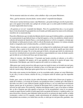 El ingenioso hidalgo don Quijote de la Mancha
EDITORIAL DIGITAL - IMPRENTA NACIONAL
c o s t a r i c a
3 3 6
-No ha menester nada deso mi señora, señor caballero -dijo a este punto Maritornes.
-Pues, ¿qué ha menester, discreta dueña, vuestra señora? -respondió don Quijote.
-Sola una de vuestras hermosas manos -dijo Maritornes-, por poder deshogar con ella el gran deseo
que a este agujero la ha traído, tan a peligro de su honor, que si su señor padre la hubiera sentido,
la menor tajada della fuera la oreja.
-¡Ya quisiera yo ver eso! -respondió don Quijote-. Pero él se guardará bien deso, si ya no quiere
hacer el más desastrado fin que padre hizo en el mundo, por haber puesto las manos en los delicados
miembros de su enamorada hija.
Parecióle a Maritornes que sin duda don Quijote daría la mano que le habían pedido, y, proponiendo
en su pensamiento lo que había de hacer, se bajó del agujero y se fue a la caballeriza, donde tomó el
cabestro del jumento de Sancho Panza, y con mucha presteza se volvió a su agujero, a tiempo que
don Quijote se había puesto de pies sobre la silla de Rocinante por alcanzar a la ventana enrejada
donde se imaginaba estar la ferida doncella; y, al darle la mano, dijo:
-Tomad, señora, esa mano, o, por mejor decir, ese verdugo de los malhechores del mundo: tomad
esa mano, digo, a quien no ha tocado otra de mujer alguna, ni aun la de aquella que tiene entera
posesión de todo mi cuerpo. No os la doy para que la beséis, sino para que miréis la contextura de
sus nervios, la trabazón de sus músculos, la anchura y espaciosidad de sus venas; de donde sacaréis
qué tal debe de ser la fuerza del brazo que tal mano tiene.
-Ahora lo veremos -dijo Maritornes. Y haciendo una lazada corrediza al cabestro, se la echó a
la muñeca, y bajándose del agujero, ató lo que quedaba al cerrojo de la puerta del pajar, muy
fuertemente. Don Quijote, que sintió la aspereza del cordel en su muñeca, dijo:
-Más parece que vuestra merced me ralla que no que me regala la mano; no la tratéis tan mal, pues
ella no tiene la culpa del mal que mi voluntad os hace, ni es bien que en tan poca parte venguéis el
todo de vuestro enojo. Mirad que quien quiere bien no se venga tan mal.
Pero todas estas razones de don Quijote ya no las escuchaba nadie, porque así como Maritornes
le ató, ella y la otra se fueron, muertas de risa, y le dejaron asido de manera, que fue imposible
soltarse.
Estaba, pues, como se ha dicho, de pies sobre Rocinante, metido todo el brazo por el agujero, y
atado de la muñeca, y al cerrojo de la puerta, con grandísimo temor y cuidado que si Rocinante se
desviaba a un cabo o a otro, había de quedar colgado del brazo; y así, no osaba hacer movimiento
alguno, puesto que de la paciencia y quietud de Rocinante bien se podía esperar que estaría sin
moverse un siglo entero. En resolución, viéndose don Quijote atado, y que ya las damas se habían
ido, se dio a imaginar que todo aquello se hacía por vía de encantamento, como la vez pasada,
cuando en aquel mesmo castillo le molió aquel moro encantado del harriero; y maldecía entre sí su
poca discreción y discurso, pues habiendo salido tan mal la vez primera de aquel castillo, se había
aventurado a entrar en él la segunda, siendo advertimiento de caballeros andantes que cuando
han probado una aventura y no salido bien con ella, es señal que no está para ellos guardada, sino
 