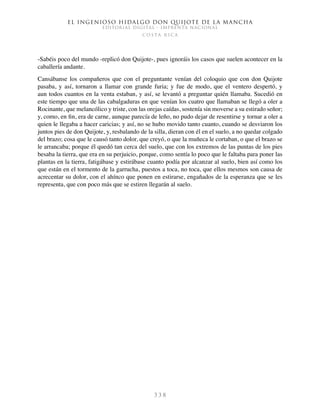 El ingenioso hidalgo don Quijote de la Mancha
EDITORIAL DIGITAL - IMPRENTA NACIONAL
c o s t a r i c a
3 3 8
-Sabéis poco del mundo -replicó don Quijote-, pues ignoráis los casos que suelen acontecer en la
caballería andante.
Cansábanse los compañeros que con el preguntante venían del coloquio que con don Quijote
pasaba, y así, tornaron a llamar con grande furia; y fue de modo, que el ventero despertó, y
aun todos cuantos en la venta estaban, y así, se levantó a preguntar quién llamaba. Sucedió en
este tiempo que una de las cabalgaduras en que venían los cuatro que llamaban se llegó a oler a
Rocinante, que melancólico y triste, con las orejas caídas, sostenía sin moverse a su estirado señor;
y, como, en fin, era de carne, aunque parecía de leño, no pudo dejar de resentirse y tornar a oler a
quien le llegaba a hacer caricias; y así, no se hubo movido tanto cuanto, cuando se desviaron los
juntos pies de don Quijote, y, resbalando de la silla, dieran con él en el suelo, a no quedar colgado
del brazo; cosa que le causó tanto dolor, que creyó, o que la muñeca le cortaban, o que el brazo se
le arrancaba; porque él quedó tan cerca del suelo, que con los extremos de las puntas de los pies
besaba la tierra, que era en su perjuicio, porque, como sentía lo poco que le faltaba para poner las
plantas en la tierra, fatigábase y estirábase cuanto podía por alcanzar al suelo, bien así como los
que están en el tormento de la garrucha, puestos a toca, no toca, que ellos mesmos son causa de
acrecentar su dolor, con el ahínco que ponen en estirarse, engañados de la esperanza que se les
representa, que con poco más que se estiren llegarán al suelo.
 