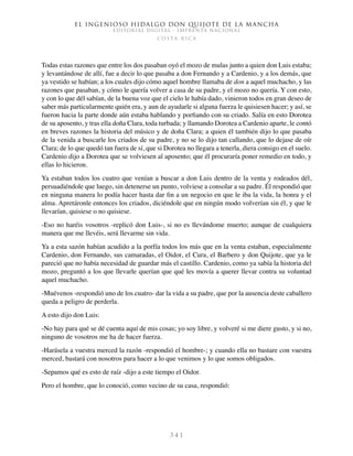 El ingenioso hidalgo don Quijote de la Mancha
EDITORIAL DIGITAL - IMPRENTA NACIONAL
c o s t a r i c a
3 4 1
Todas estas razones que entre los dos pasaban oyó el mozo de mulas junto a quien don Luis estaba;
y levantándose de allí, fue a decir lo que pasaba a don Fernando y a Cardenio, y a los demás, que
ya vestido se habían; a los cuales dijo cómo aquel hombre llamaba de don a aquel muchacho, y las
razones que pasaban, y cómo le quería volver a casa de su padre, y el mozo no quería. Y con esto,
y con lo que dél sabían, de la buena voz que el cielo le había dado, vinieron todos en gran deseo de
saber más particularmente quién era, y aun de ayudarle si alguna fuerza le quisiesen hacer; y así, se
fueron hacia la parte donde aún estaba hablando y porfiando con su criado. Salía en esto Dorotea
de su aposento, y tras ella doña Clara, toda turbada; y llamando Dorotea a Cardenio aparte, le contó
en breves razones la historia del músico y de doña Clara; a quien él también dijo lo que pasaba
de la venida a buscarle los criados de su padre, y no se lo dijo tan callando, que lo dejase de oír
Clara; de lo que quedó tan fuera de sí, que si Dorotea no llegara a tenerla, diera consigo en el suelo.
Cardenio dijo a Dorotea que se volviesen al aposento; que él procuraría poner remedio en todo, y
ellas lo hicieron.
Ya estaban todos los cuatro que venían a buscar a don Luis dentro de la venta y rodeados dél,
persuadiéndole que luego, sin detenerse un punto, volviese a consolar a su padre. Él respondió que
en ninguna manera lo podía hacer hasta dar fin a un negocio en que le iba la vida, la honra y el
alma. Apretáronle entonces los criados, diciéndole que en ningún modo volverían sin él, y que le
llevarían, quisiese o no quisiese.
-Eso no haréis vosotros -replicó don Luis-, si no es llevándome muerto; aunque de cualquiera
manera que me llevéis, será llevarme sin vida.
Ya a esta sazón habían acudido a la porfía todos los más que en la venta estaban, especialmente
Cardenio, don Fernando, sus camaradas, el Oidor, el Cura, el Barbero y don Quijote, que ya le
pareció que no había necesidad de guardar más el castillo. Cardenio, como ya sabía la historia del
mozo, preguntó a los que llevarle querían que qué les movía a querer llevar contra su voluntad
aquel muchacho.
-Muévenos -respondió uno de los cuatro- dar la vida a su padre, que por la ausencia deste caballero
queda a peligro de perderla.
A esto dijo don Luis:
-No hay para qué se dé cuenta aquí de mis cosas; yo soy libre, y volveré si me diere gusto, y si no,
ninguno de vosotros me ha de hacer fuerza.
-Harásela a vuestra merced la razón -respondió el hombre-; y cuando ella no bastare con vuestra
merced, bastará con nosotros para hacer a lo que venimos y lo que somos obligados.
-Sepamos qué es esto de raíz -dijo a este tiempo el Oidor.
Pero el hombre, que lo conoció, como vecino de su casa, respondió:
 