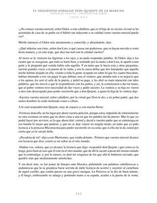 El ingenioso hidalgo don Quijote de la Mancha
EDITORIAL DIGITAL - IMPRENTA NACIONAL
c o s t a r i c a
3 4 2
-¿No conoce vuestra merced, señor Oidor, a este caballero, que es el hijo de su vecino, el cual se ha
ausentado de casa de su padre en el hábito tan indecente a su calidad como vuestra merced puede
ver?
Miróle entonces el Oidor más atentamente y conocióle; y abrazándole, dijo:
-¿Qué niñerías son éstas, señor don Luis, o qué causas tan poderosas, que os hayan movido a venir
desta manera, y en este traje, que dice tan mal con la calidad vuestra?
Al mozo se le vinieron las lágrimas a los ojos, y no pudo responder palabra. Al Oidor; dijo a los
cuatro que se sosegasen, que todo se haría bien; y tomando por la mano a don Luis, le apartó a una
parte y le preguntó qué venida había sido aquélla. Y en tanto que le hacía esta y otras preguntas,
oyeron grandes voces a la puerta de la venta, y era la causa dellas que dos huéspedes que aquella
noche habían alojado en ella, viendo a toda la gente ocupada en saber lo que los cuatro buscaban,
habían intentado a irse sin pagar lo que debían; mas el ventero, que atendía más a su negocio que
a los ajenos, les asió al salir de la puerta, y pidió su paga, y les afeó su mala intención con tales
palabras, que les movió a que le respondiesen con los puños; y así, le comenzaron a dar tal mano,
que el pobre ventero tuvo necesidad de dar voces y pedir socorro. La ventera y su hija no vieron
a otro más desocupado para poder socorrerle que a don Quijote, a quien la hija de la ventera dijo:
-Socorra vuestra merced, señor caballero, por la virtud que Dios le dio, a mi pobre padre; que dos
malos hombres le están moliendo como a cibera.
A lo cual respondió don Quijote, muy de espacio y con mucha flema:
-Fermosa doncella, no ha lugar por ahora vuestra petición, porque estoy impedido de entremeterme
en otra aventura en tanto que no diere cima a una en que mi palabra me ha puesto. Mas lo que yo
podré hacer por serviros, es lo que ahora diré: corred y decid a vuestro padre que se entretenga en
esa batalla lo mejor que pudiere, y que no se deje vencer en ningún modo, en tanto que yo pido
licencia a la princesa Micomicona para poder socorrerle en su cuita; que si ella me la da, tened por
cierto que yo le sacaré della.
-¡Pecadora de mí! -dijo a esto Maritornes, que estaba delante-. Primero que vuestra merced alcance
esa licencia que dice, estará ya mi señor en el otro mundo.
-Dadme vos, señora, que yo alcance la licencia que digo -respondió don Quijote-; que como yo la
tenga, poco hará al caso que él esté en el otro mundo; que de allí le sacaré a pesar del mismo mundo
que lo contradiga; o, por lo menos, os daré tal venganza de los que allá le hubieren enviado, que
quedéis más que medianamente satisfechas.
Y sin decir más, se fue poner de hinojos ante Dorotea, pidiéndole con palabras caballerescas y
andantescas que la su grandeza fuese servida de darle licencia de acorrer y socorrer al castellano
de aquel castillo, que estaba puesto en una grave mengua. La Princesa se la dio de buen talante,
y él luego, embrazando su adarga y poniendo mano a su espada, acudió a la puerta de la venta,
 