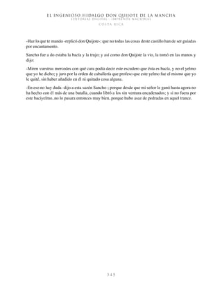 El ingenioso hidalgo don Quijote de la Mancha
EDITORIAL DIGITAL - IMPRENTA NACIONAL
c o s t a r i c a
3 4 5
-Haz lo que te mando -replicó don Quijote-; que no todas las cosas deste castillo han de ser guiadas
por encantamento.
Sancho fue a do estaba la bacía y la trujo; y así como don Quijote la vio, la tomó en las manos y
dijo:
-Miren vuestras mercedes con qué cara podía decir este escudero que ésta es bacía, y no el yelmo
que yo he dicho; y juro por la orden de caballería que profeso que este yelmo fue el mismo que yo
le quité, sin haber añadido en él ni quitado cosa alguna.
-En eso no hay duda -dijo a esta sazón Sancho-; porque desde que mi señor le ganó hasta agora no
ha hecho con él más de una batalla, cuando libró a los sin ventura encadenados; y si no fuera por
este baciyelmo, no lo pasara entonces muy bien, porque hubo asaz de pedradas en aquel trance.
 