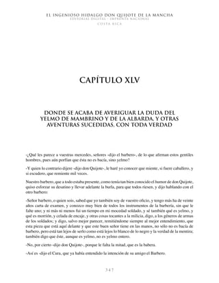 El ingenioso hidalgo don Quijote de la Mancha
EDITORIAL DIGITAL - IMPRENTA NACIONAL
c o s t a r i c a
3 4 7
Capítulo XLV
Donde se acaba de averiguar la duda del
yelmo de Mambrino y de la albarda, y otras
aventuras sucedidas, con toda verdad
-¿Qué les parece a vuestras mercedes, señores -dijo el barbero-, de lo que afirman estos gentiles
hombres, pues aún porfían que ésta no es bacía, sino yelmo?
-Y quien lo contrario dijere -dijo don Quijote-, le haré yo conocer que miente, si fuere caballero, y
si escudero, que remiente mil veces.
Nuestro barbero, que a todo estaba presente, como tenía tan bien conocido el humor de don Quijote,
quiso esforzar su desatino y llevar adelante la burla, para que todos riesen, y dijo hablando con el
otro barbero:
-Señor barbero, o quien sois, sabed que yo también soy de vuestro oficio, y tengo más ha de veinte
años carta de examen, y conozco muy bien de todos los instrumentos de la barbería, sin que le
falte uno; y ni más ni menos fui un tiempo en mi mocedad soldado, y sé también qué es yelmo, y
qué es morrión, y celada de encaje, y otras cosas tocantes a la milicia, digo, a los géneros de armas
de los soldados; y digo, salvo mejor parecer, remitiéndome siempre al mejor entendimiento, que
esta pieza que está aquí delante y que este buen señor tiene en las manos, no sólo no es bacía de
barbero, pero está tan lejos de serlo como está lejos lo blanco de lo negro y la verdad de la mentira;
también digo que éste, aunque es yelmo, no es yelmo entero.
-No, por cierto -dijo don Quijote-, porque le falta la mitad, que es la babera.
-Así es -dijo el Cura, que ya había entendido la intención de su amigo el Barbero.
 