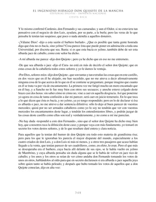 El ingenioso hidalgo don Quijote de la Mancha
EDITORIAL DIGITAL - IMPRENTA NACIONAL
c o s t a r i c a
3 4 8
Y lo mismo confirmó Cardenio, don Fernando y sus camaradas; y aun el Oidor, si no estuviera tan
pensativo con el negocio de don Luis, ayudara, por su parte, a la burla; pero las veras de lo que
pensaba le tenían tan suspenso, que poco o nada atendía a aquellos donaires.
-¡Válame Dios! -dijo a esta sazón el barbero burlado-. ¿Que es posible que tanta gente honrada
diga que ésta no es bacía, sino yelmo? Cosa parece ésta que puede poner en admiración a toda una
Universidad, por discreta que sea. Basta: si es que esta bacía es yelmo, también debe de ser esta
albarda jaez de caballo, como este señor ha dicho.
-A mí albarda me parece -dijo don Quijote-; pero ya he dicho que en eso no me entremeto.
-De que sea albarda o jaez -dijo el Cura- no está en más de decirlo el señor don Quijote; que en
estas cosas de la caballería todos estos señores y yo le damos la ventaja.
-PorDios,señoresmíos-dijodonQuijote-,quesontantasytanextrañaslascosasqueenestecastillo,
en dos veces que en él he alojado, me han sucedido, que no me atreva a decir afirmativamente
ninguna cosa de lo que acerca de lo que en él se contiene se preguntare, porque imagino que cuanto
en él se trata va por vía de encantamento. La primera vez me fatigó mucho un moro encantado que
en él hay, y a Sancho no le fue muy bien con otros sus secuaces; y anoche estuve colgado deste
brazo casi dos horas: sin saber cómo ni cómo no, vine a caer en aquella desgracia.Así que ponerme
yo agora en cosa de tanta confusión a dar mi parecer, será caer en juicio temerario. En lo que toca
a lo que dicen que ésta es bacía, y no yelmo, ya yo tengo respondido; pero en lo de declarar si ésa
es albarda o jaez, no me atrevo a dar sentencia difinitiva: sólo lo dejo al buen parecer de vuestras
mercedes; quizá por no ser armados caballeros como yo lo soy no tendrán que ver con vuestras
mercedes los encantamentos deste lugar, y tendrán los entendimientos libres, y podrán juzgar de
las cosas deste castillo como ellas son real y verdaderamente, y no como a mí me parecían.
-No hay duda -respondió a esto don Fernando-, sino que el señor don Quijote ha dicho muy bien
hoy, que a nosotros toca la difinición deste caso; y porque vaya con más fundamento, yo tomaré en
secreto los votos destos señores, y de lo que resultare daré entera y clara noticia.
Para aquellos que la tenían del humor de don Quijote era todo esto materia de grandísima risa;
pero para los que le ignoraban les parecía el mayor disparate del mundo, especialmente a los
cuatro criados de don Luis, y a don Luis ni más ni menos, y a otros tres pasajeros que acaso habían
llegado a la venta, que tenían parecer de ser cuadrilleros, como, en efeto, lo eran. Pero el que más
se desesperaba era el barbero, cuya bacía allí delante de sus ojos, se le había vuelto en yelmo
de Mambrino, y cuya albarda pensaba sin duda alguna que se le había de volver en jaez rico de
caballo; y los unos y los otros se reían de ver cómo andaba don Fernando tomando los votos de
unos en otros, hablándolos al oído para que en secreto declarasen si era albarda o jaez aquella joya
sobre quien tanto se había peleado; y después que hubo tomado los votos de aquellos que a don
Quijote conocían, dijo en alta voz:
 