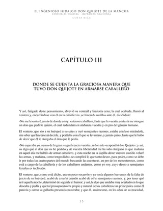 El ingenioso hidalgo don Quijote de la Mancha
EDITORIAL DIGITAL - IMPRENTA NACIONAL
c o s t a r i c a
3 5
Capítulo III
Donde se cuenta la graciosa manera que
tuvo don Quijote en armarse caballero
Y así, fatigado deste pensamiento, abrevió su venteril y limitada cena; la cual acabada, llamó al
ventero y, encerrándose con él en la caballeriza, se hincó de rodillas ante él, diciéndole:
-No me levantaré jamás de donde estoy, valeroso caballero, fasta que la vuestra cortesía me otorgue
un don que pedirle quiero, el cual redundará en alabanza vuestra y en pro del género humano.
El ventero, que vio a su huésped a sus pies y oyó semejantes razones, estaba confuso mirándole,
sin saber qué hacerse ni decirle, y porfiaba con él que se levantase, y jamás quiso, hasta que le hubo
de decir que él le otorgaba el don que le pedía.
-No esperaba yo menos de la gran magnificencia vuestra, señor mío -respondió don Quijote-; y así,
os digo que el don que os he pedido y de vuestra liberalidad me ha sido otorgado es que mañana
en aquel día me habéis de armar caballero, y esta noche en la capilla deste vuestro castillo velaré
las armas, y mañana, como tengo dicho, se cumplirá lo que tanto deseo, para poder, como se debe
ir por todas las cuatro partes del mundo buscando las aventuras, en pro de los menesterosos, como
está a cargo de la caballería y de los caballeros andantes, como yo soy, cuyo deseo a semejantes
fazañas es inclinado.
El ventero, que, como está dicho, era un poco socarrón y ya tenía algunos barruntos de la falta de
juicio de su huésped, acabó de creerlo cuando acabó de oírle semejantes razones, y, por tener qué
reír aquella noche, determinó de seguirle el humor; y así, le dijo que andaba muy acertado en lo que
deseaba y pedía y que tal prosupuesto era propio y natural de los caballeros tan principales como él
parecía y como su gallarda presencia mostraba; y que él, ansimesmo, en los años de su mocedad,
 