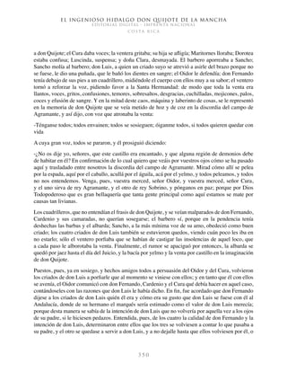 El ingenioso hidalgo don Quijote de la Mancha
EDITORIAL DIGITAL - IMPRENTA NACIONAL
c o s t a r i c a
3 5 0
a don Quijote; el Cura daba voces; la ventera gritaba; su hija se afligía; Maritornes lloraba; Dorotea
estaba confusa; Luscinda, suspensa; y doña Clara, desmayada. El barbero aporreaba a Sancho;
Sancho molía al barbero; don Luis, a quien un criado suyo se atrevió a asirle del brazo porque no
se fuese, le dio una puñada, que le bañó los dientes en sangre; el Oidor le defendía; don Fernando
tenía debajo de sus pies a un cuadrillero, midiéndole el cuerpo con ellos muy a su sabor; el ventero
tornó a reforzar la voz, pidiendo favor a la Santa Hermandad: de modo que toda la venta era
llantos, voces, gritos, confusiones, temores, sobresaltos, desgracias, cuchilladas, mojicones, palos,
coces y efusión de sangre. Y en la mitad deste caos, máquina y laberinto de cosas, se le representó
en la memoria de don Quijote que se veía metido de hoz y de coz en la discordia del campo de
Agramante, y así dijo, con voz que atronaba la venta:
-Ténganse todos; todos envainen; todos se sosieguen; óiganme todos, si todos quieren quedar con
vida
A cuya gran voz, todos se pararon, y él prosiguió diciendo:
-¿No os dije yo, señores, que este castillo era encantado, y que alguna región de demonios debe
de habitar en él? En confirmación de lo cual quiero que veáis por vuestros ojos cómo se ha pasado
aquí y trasladado entre nosotros la discordia del campo de Agramante. Mirad cómo allí se pelea
por la espada, aquí por el caballo, acullá por el águila, acá por el yelmo, y todos peleamos, y todos
no nos entendemos. Venga, pues, vuestra merced, señor Oidor, y vuestra merced, señor Cura,
y el uno sirva de rey Agramante, y el otro de rey Sobrino, y pónganos en paz; porque por Dios
Todopoderoso que es gran bellaquería que tanta gente principal como aquí estamos se mate por
causas tan livianas.
Los cuadrilleros, que no entendían el frasis de don Quijote, y se veían malparados de don Fernando,
Cardenio y sus camaradas, no querían sosegarse; el barbero sí, porque en la pendencia tenía
deshechas las barbas y el albarda; Sancho, a la más mínima voz de su amo, obedeció como buen
criado; los cuatro criados de don Luis también se estuvieron quedos, viendo cuán poco les iba en
no estarlo; sólo el ventero porfiaba que se habían de castigar las insolencias de aquel loco, que
a cada paso le alborotaba la venta. Finalmente, el rumor se apaciguó por entonces, la albarda se
quedó por jaez hasta el día del Juicio, y la bacía por yelmo y la venta por castillo en la imaginación
de don Quijote.
Puestos, pues, ya en sosiego, y hechos amigos todos a persuasión del Oidor y del Cura, volvieron
los criados de don Luis a porfiarle que al momento se viniese con ellos; y en tanto que él con ellos
se avenía, el Oidor comunicó con don Fernando, Cardenio y el Cura qué debía hacer en aquel caso,
contándoseles con las razones que don Luis le había dicho. En fin, fue acordado que don Fernando
dijese a los criados de don Luis quién él era y cómo era su gusto que don Luis se fuese con él al
Andalucía, donde de su hermano el marqués sería estimado como el valor de don Luis merecía;
porque desta manera se sabía de la intención de don Luis que no volvería por aquella vez a los ojos
de su padre, si le hiciesen pedazos. Entendida, pues, de los cuatro la calidad de don Fernando y la
intención de don Luis, determinaron entre ellos que los tres se volviesen a contar lo que pasaba a
su padre, y el otro se quedase a servir a don Luis, y a no dejalle hasta que ellos volviesen por él, o
 